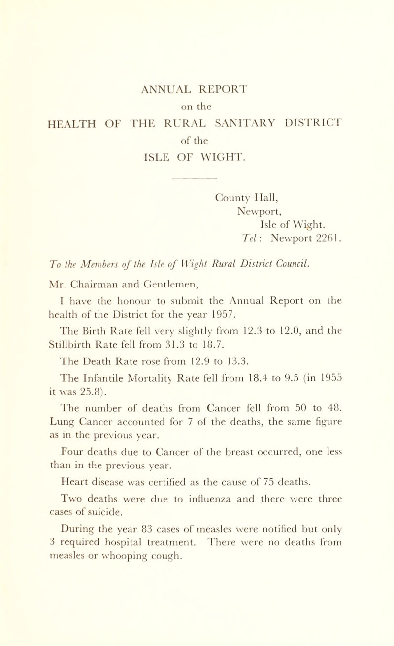 on the HEALTH OF THE RURAL SANITARY DISTRICT of the ISLE OF WIGHT. County Hall, Newport, Isle of Wight. Tel: Newport 2261. To the Members of the Isle of Wight Rural District Council. Mr Chairman and Gentlemen, I have the honour to submit the Annual Report on the health of the District for the year 1957. The Birth Rate fell very slightly from 12.3 to 12.0, and the Stillbirth Rate fell from 31.3 to 18.7. The Death Rate rose from 12.9 to 13.3. The Infantile Mortality Rate fell from 18.4 to 9.5 (in 1955 it was 25.8). The number of deaths from Cancer fell from 50 to 48. Lung Cancer accounted for 7 of the deaths, the same figure as in the previous year. Four deaths due to Cancer of the breast occurred, one less than in the previous year. Heart disease was certified as the cause of 75 deaths. Two deaths were due to influenza and there were three cases of suicide. During the year 83 cases of measles were notified but only 3 required hospital treatment. There were no deaths from measles or whooping cough.