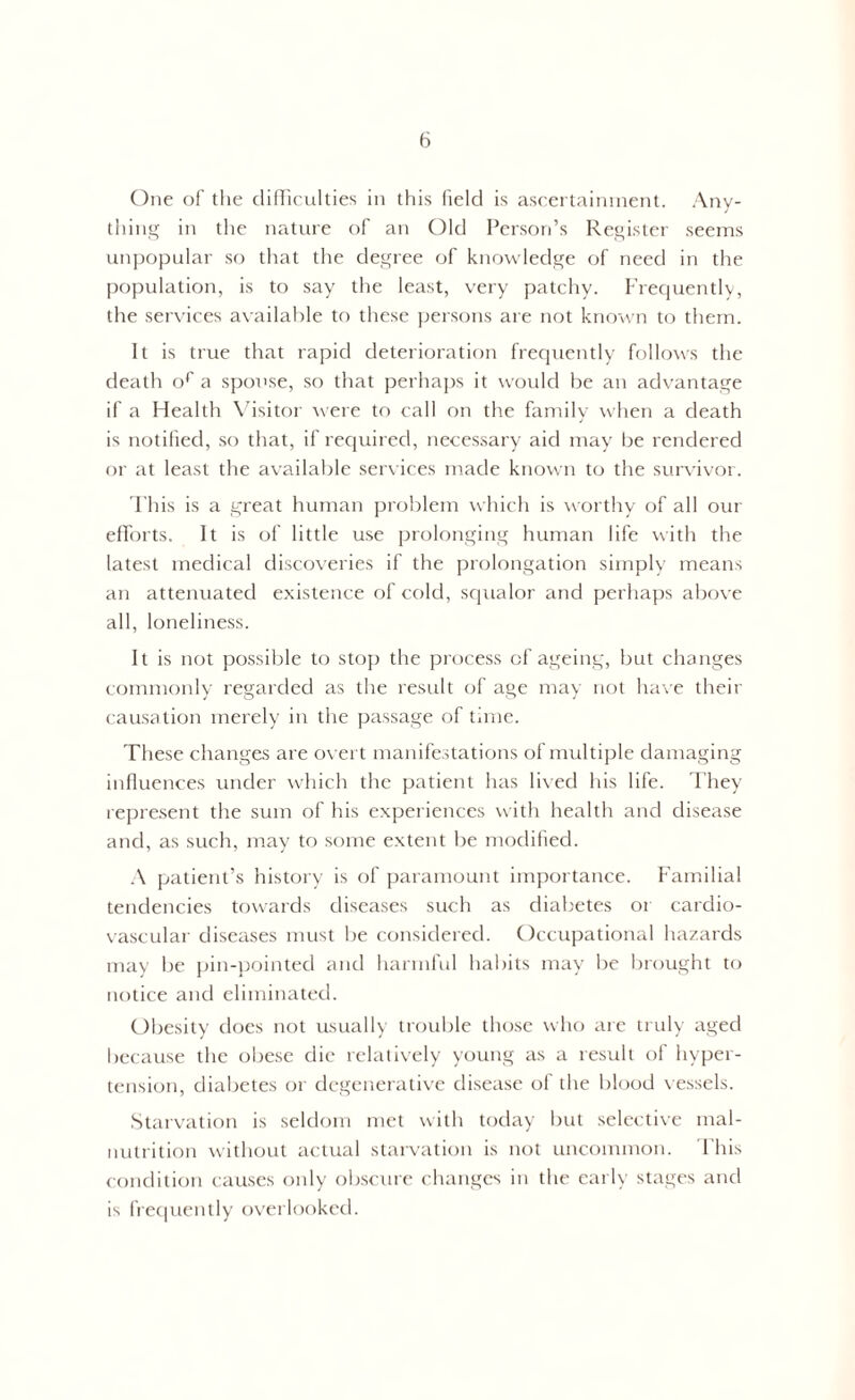 One of the difficulties in this field is ascertainment. Any- thing in the nature of an Old Person’s Register seems unpopular so that the degree of knowledge of need in the population, is to say the least, very patchy. Frequently, the services available to these persons are not known to them. It is true that rapid deterioration frequently follows the death or a spouse, so that perhaps it would be an advantage if a Health Visitor were to call on the family when a death is notified, so that, if required, necessary aid may be rendered or at least the available services made known to the survivor. This is a great human problem which is worthy of all our efforts. It is of little use prolonging human life with the latest medical discoveries if the prolongation simply means an attenuated existence of cold, squalor and perhaps above all, loneliness. It is not possible to stop the process of ageing, but changes commonly regarded as the result of age may not have their causation merely in the passage of time. These changes are overt manifestations of multiple damaging influences under which the patient has lived his life. They represent the sum of his experiences with health and disease and, as such, may to some extent be modified. A patient’s history is of paramount importance. Familial tendencies towards diseases such as diabetes or cardio- vascular diseases must be considered. Occupational hazards may be pin-pointed and harmful habits may be brought to notice and eliminated. Obesity does not usually trouble those who are truly aged because the obese die relatively young as a result of hyper- tension, diabetes or degenerative disease of the blood vessels. Starvation is seldom met with today but selective mal- nutrition without actual starvation is not uncommon. This condition causes only obscure changes in the early stages and is frequently overlooked.
