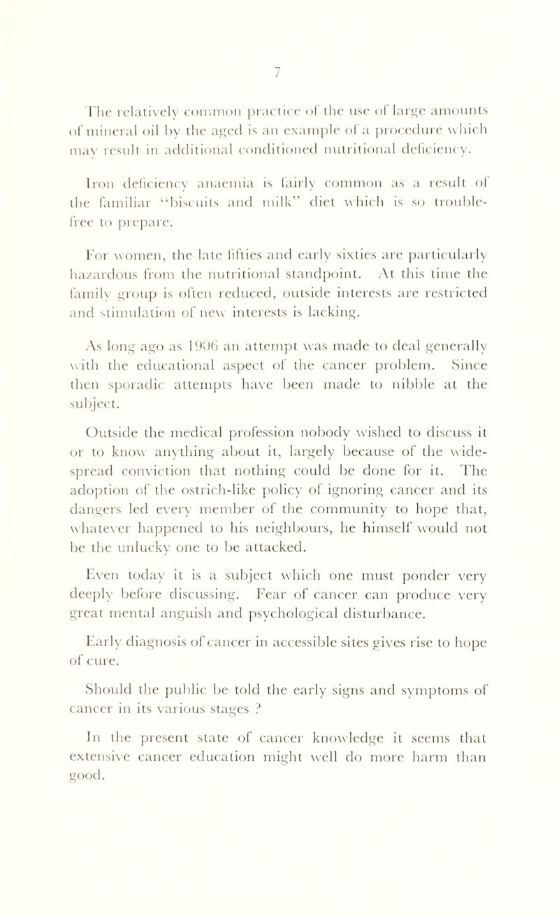 1’he relatively common practice o! the use ol large amounts of mineral oil hv the aged is an example of a procedure which may result in additional conditioned nutritional deficiency. Iron deficiency anaemia is fairly common as a result ol the familiar “biscuits and milk” diet which is so trouble- free to prepare. For women, the late fifties and early sixties are particularly hazardous from the nutritional standpoint. At this time the family group is often reduced, outside interests are restricted and stimulation of new interests is lacking. As long ago as 1906 an attempt was made to deal generally with the educational aspect of the cancer problem. Since then sporadic attempts have been made to nibble at the subject. Outside the medical profession nobody wished to discuss it or to know anything about it, largely because of the wide- spread conviction that nothing could be done for it. The adoption of the ostrich-like policy of ignoring cancer and its dangers led every member of the community to hope that, whatever happened to his neighbours, he himself would not be the unlucky one to be attacked. Even today it is a subject which one must ponder very deeply before discussing. Fear of cancer can produce very great mental anguish and psychological disturbance. Early diagnosis of cancer in accessible sites gives rise to hope of cure. Should the public be told the early signs and symptoms of cancer in its various stages ? In the present state of cancer knowledge it seems that extensive cancer education might well do more harm than good.