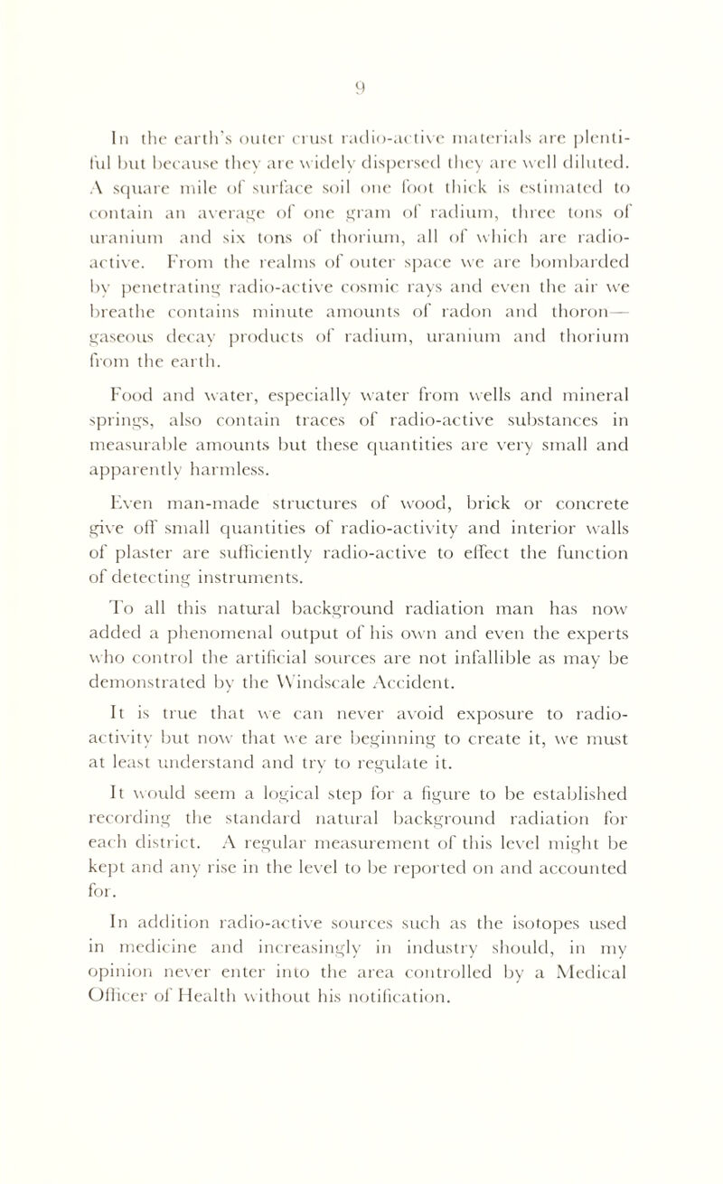 In the earth’s outer crust radio-active materials are plenti- ful but because they are widely dispersed they are well diluted. A square mile of surface soil one foot thick is estimated to contain an average of one gram of radium, three tons of uranium and six tons of thorium, all of which are radio- active. From the realms of outer space we are bombarded In' penetrating radio-active cosmic rays and even the air we breathe contains minute amounts of radon and thoron— gaseous decay products of radium, uranium and thorium from the earth. Food and water, especially water from wells and mineral springs, also contain traces of radio-active substances in measurable amounts but these quantities are very small and apparently harmless. Even man-made structures of wood, brick or concrete give off small quantities of radio-activity and interior walls of plaster are sufficiently radio-active to effect the function of detecting instruments. To all this natural background radiation man has now added a phenomenal output of his own and even the experts who control the artificial sources are not infallible as may be demonstrated by the Windscale Accident. It is true that we can never avoid exposure to radio- activity but now that we are beginning to create it, we must at least understand and try to regulate it. It would seem a logical step for a figure to be established recording the standard natural background radiation for each district. A regular measurement of this level might be kept and any rise in the level to be reported on and accounted for. In addition radio-active sources such as the isotopes used in medicine and increasingly in industry should, in my opinion never enter into the area controlled by a Medical Officer of Health without his notification.