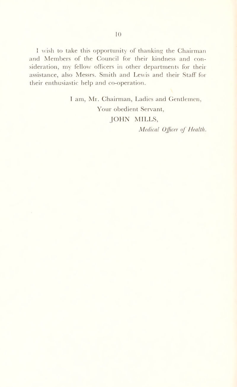 I wish to take this opportunity of thanking the Chairman and Members of the Council for their kindness and con- sideration, my fellow officers in other departments for their assistance, also Messrs. Smith and Lewis and their Staff for their enthusiastic help and co-operation. I am, Mr. Chairman, Ladies and Gentlemen, Your obedient Servant, JOHN MILLS, Medical Officer of Health.