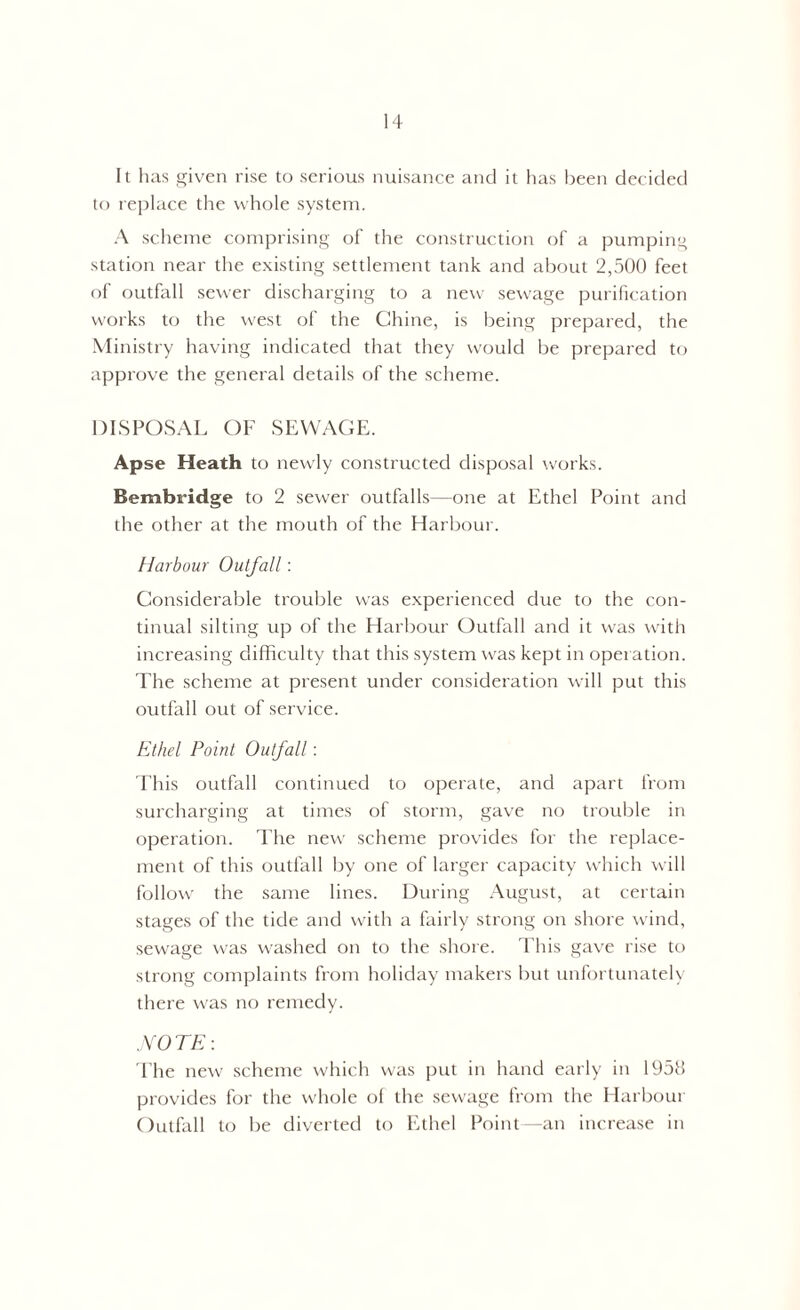 It has given rise to serious nuisance and it has been decided to replace the whole system. A scheme comprising of the construction of a pumping station near the existing settlement tank and about 2,500 feet of outfall sewer discharging to a new sewage purification works to the west of the Chine, is being prepared, the Ministry having indicated that they would be prepared to approve the general details of the scheme. DISPOSAL OF SEWAGE. Apse Heath to newly constructed disposal works. Bembridge to 2 sewer outfalls—one at Ethel Point and the other at the mouth of the Harbour. Harbour Outfall: Considerable trouble was experienced due to the con- tinual silting up of the Harbour Outfall and it was with increasing difficulty that this system was kept in operation. The scheme at present under consideration will put this outfall out of service. Ethel Point Outfall: This outfall continued to operate, and apart from surcharging at times of storm, gave no trouble in operation. The new scheme provides for the replace- ment of this outfall by one of larger capacity which will follow the same lines. During August, at certain stages of the tide and with a fairly strong on shore wind, sewage was washed on to the shore. This gave rise to strong complaints from holiday makers but unfortunately there was no remedy. .NOTE: The new scheme which was put in hand early in 1958 provides for the whole of the sewage from the Harbour Outfall to be diverted to Ethel Point—an increase in