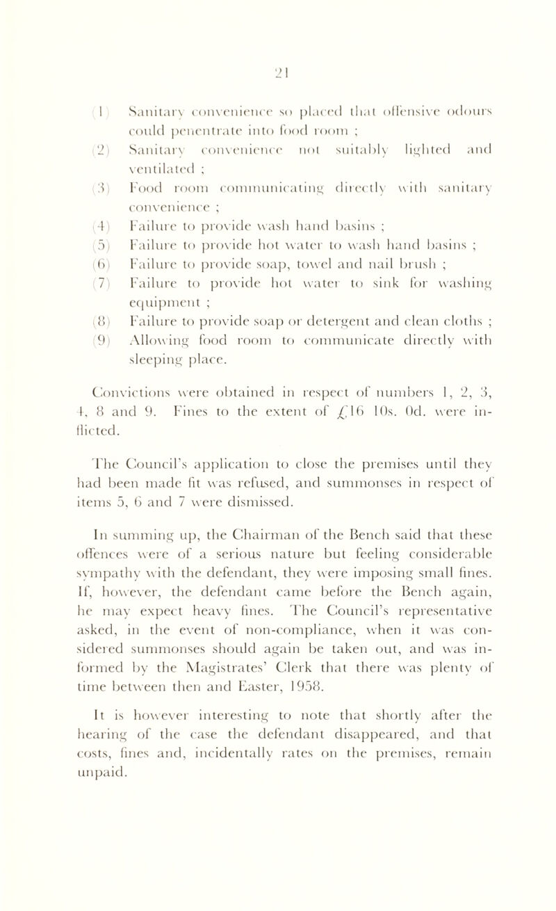1 Sanitary convenience so placed that offensive odours could penentrate into food loom ; 2 Sanitary convenience not suitably lighted and ventilated ; 3 food room communicating directly with sanitary convenience ; 4 Failure to provide wash hand basins ; 5) Failure to provide hot water to wash hand basins ; (6) Failure to provide soap, towel and nail brush ; .7 Failure to provide hot water to sink for washing equipment ; 8) Failure to provide soap or detergent and clean cloths ; (9) Allowing food room to communicate directly with sleeping place. Convictions were obtained in respect of numbers 1, 2, 3, 4, 8 and 9. Fines to the extent of /, 16 10s. Od. were in- flicted. The Council’s application to close the premises until they had been made fit was refused, and summonses in respect of items 5, 6 and 7 were dismissed. In summing up, the Chairman of the Bench said that these offences were of a serious nature but feeling considerable sympathy with the defendant, they were imposing small fines. If, however, the defendant came before the Bench again, he may expect heavy fines. The Council’s representative asked, in the event of non-compliance, when it was con- sidered summonses should again be taken out, and was in- formed by the Magistrates’ Clerk that there was plenty of time between then and Easter, 1958. It is however interesting to note that shortly after the hearing of the case the defendant disappeared, and that costs, fines and, incidentally rates on the premises, remain unpaid.