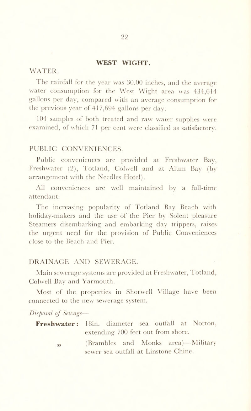 WEST WIGHT. WATER. I he rainfall for the year was 30.00 inches, and the average water consumption for the West Wight area was 434,614 gallons per clay, compared with an average consumption for the previous year of 417,694 gallons per day. 104 samples of both treated and raw water supplies were examined, ol which 71 per cent were classified as satisfactory. PUBLIC CONVENIENCES. Public conveniences are provided at Freshwater Bay, Freshwater (2), Totland, Colwell and at Alum Bay (by arrangement with the Needles Hotel). All conveniences are well maintained by a full-time attendant. The increasing popularity of Totland Bay Beach with holiday-makers and the use of the Pier by Solent pleasure Steamers disembarking and embarking day trippers, raises the urgent need for the provision of Public Conveniences close to the Beach and Pier. DRAINAGE AND SEWERAGE. Main sewerage systems are provided at Freshwater, Totland, Colwell Bay and Yarmouth. Most of the properties in Shorwell Village have been connected to the new sewerage system. Disposal of Sewage Freshwater: 18in. diameter sea outfall at Norton, extending 700 feet out from shore. (Brambles and Monks area)—Military sewer sea outfall at Tinstone Chine.