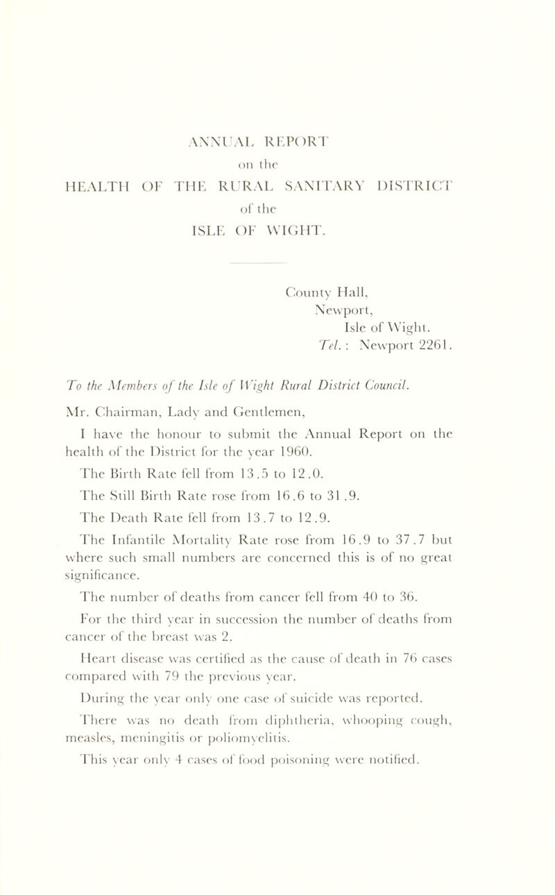 ANNUAL REPORT on the HEALTH OF THE RURAL SANITARY DISTRICT of the ISLE OF WIGHT. County Hall, Newport, Isle of Wight. Tel. : Newport 2261. To the Members of the Isle of Wight Rural District Council. Mr. Chairman, Lady and Gentlemen, I have the honour to submit the Annual Report on the health of the District for the year 1960. The Birth Rate fell from 13.5 to 12.0. I he Still Birth Rate rose from 16.6 to 31 .9. The Death Rate fell from 13.7 to 12.9. The Infantile Mortality Rate rose from 16.9 to 37.7 but where such small numbers are concerned this is of no great significance. The number of deaths from cancer fell from 40 to 36. For the third year in succession the number of deaths from cancer of the breast was 2. Heart disease was certified as the cause of death in 76 cases compared with 79 the previous year. During the year only one case of suicide was reported. There wras no death from diphtheria, whooping cough, measles, meningitis or poliomyelitis. This year only 4 cases of food poisoning were notified.