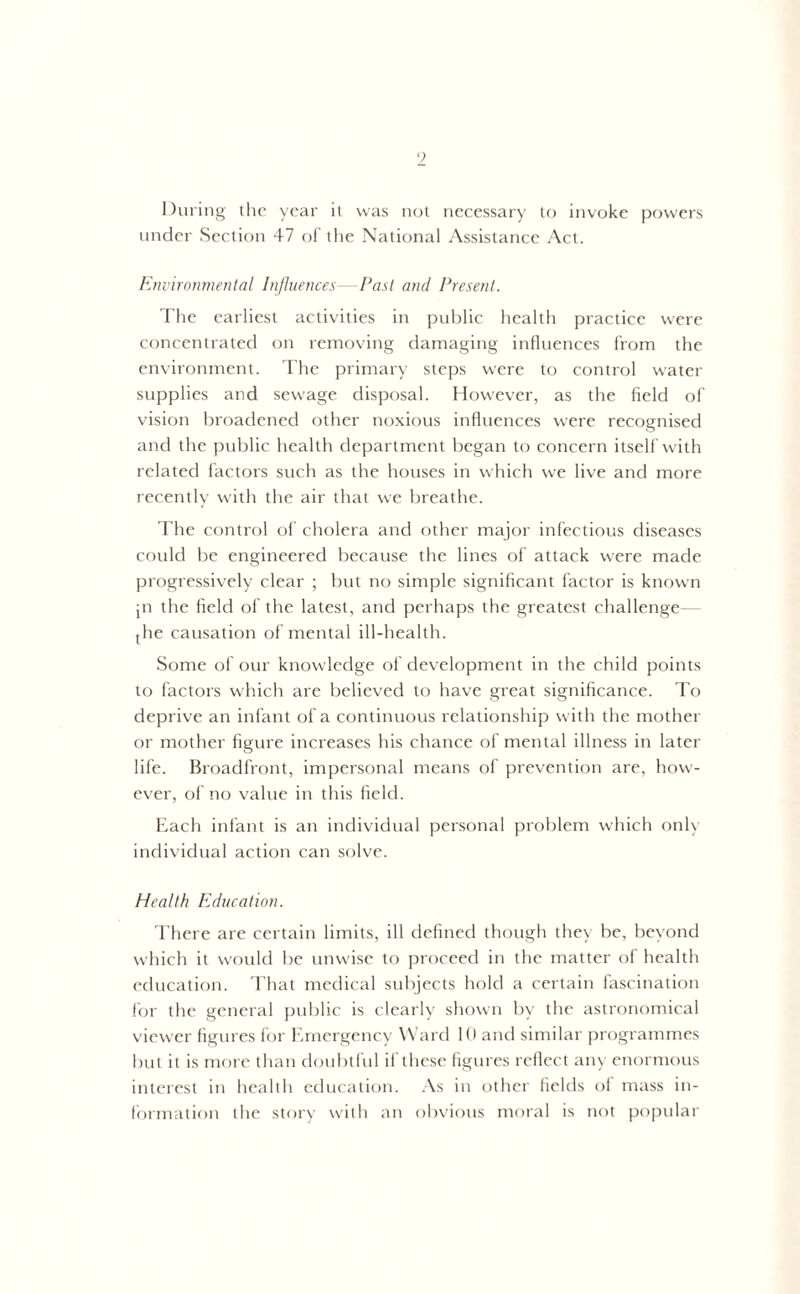) During the year it was not necessary to invoke powers under Section 47 of the National Assistance Act. Environmental Influences—Past and Present. The earliest activities in public health practice were concentrated on removing damaging influences from the environment. The primary steps were to control water supplies and sewage disposal. However, as the field of vision broadened other noxious influences were recognised and the public health department began to concern itself with related factors such as the houses in which we live and more recently with the air that we breathe. The control of cholera and other major infectious diseases could be engineered because the lines of attack were made progressively clear ; but no simple significant factor is known jn the field of the latest, and perhaps the greatest challenge— jhe causation of mental ill-health. Some of our knowledge of development in the child points to factors which are believed to have great significance. To deprive an infant of a continuous relationship with the mother or mother figure increases his chance of mental illness in later life. Broadfront, impersonal means of prevention are, how- ever, of no value in this field. Each infant is an individual personal problem which only individual action can solve. Health Education. There are certain limits, ill defined though they be, beyond which it would be unwise to proceed in the matter of health education. That medical subjects hold a certain fascination for the general public is clearly shown by the astronomical viewer figures for Emergency Ward 10 and similar programmes but it is more than doubtful if these figures reflect any enormous interest in health education. As in other fields of mass in- formation the story with an obvious moral is not popular