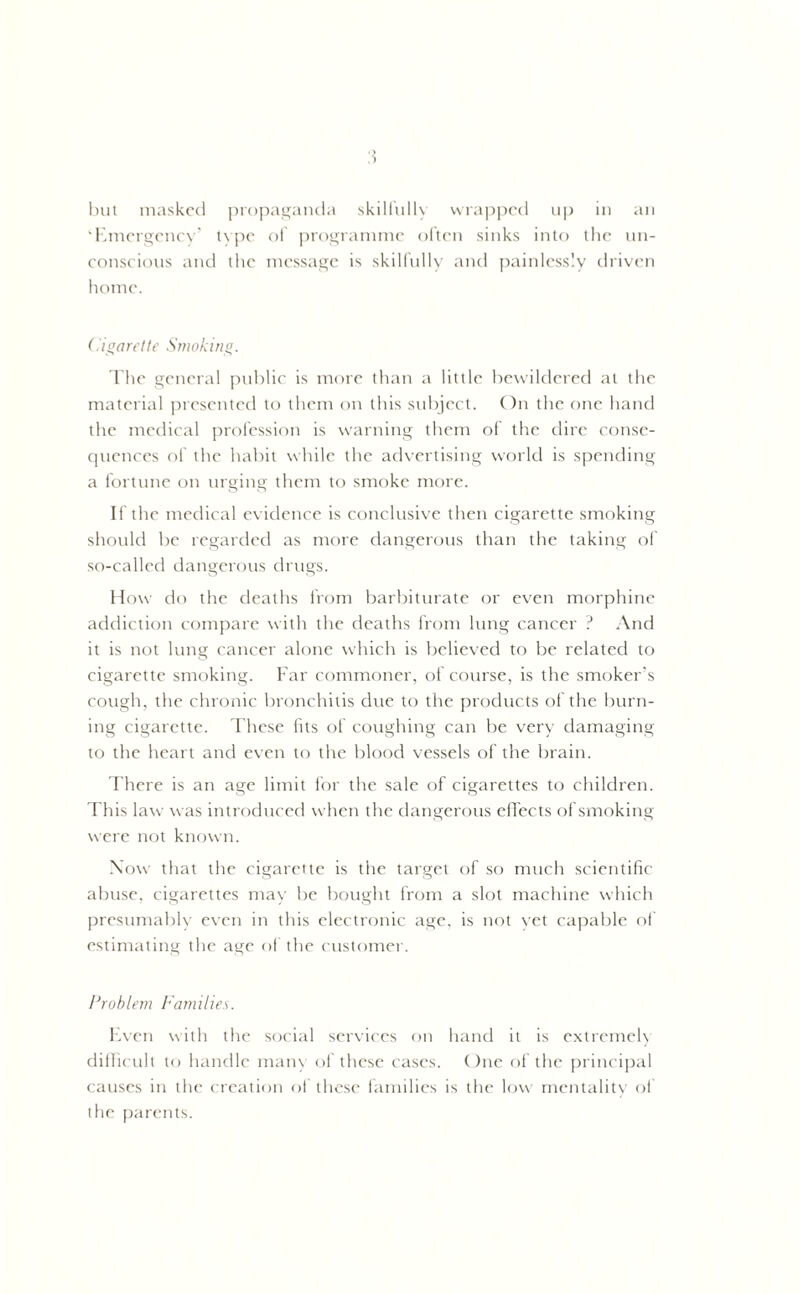 a ‘Emergency’ type of programme often sinks into the un- conscious and the message is skilfully and painlessly driven home. Cigarette Smoking. The general public is more than a little bewildered at the material presented to them on this subject. On the one hand the medical profession is warning them of the dire conse- quences of the habit while the advertising world is spending a fortune on urging them to smoke more. If the medical evidence is conclusive then cigarette smoking should be regarded as more dangerous than the taking of so-called dangerous drugs. How do the deaths from barbiturate or even morphine addiction compare with the deaths from lung cancer ? And it is not lung cancer alone which is believed to be related to cigarette smoking. Far commoner, of course, is the smoker’s cough, the chronic bronchitis due to the products of the burn- ing cigarette. These fits of coughing can be very damaging to the heart and even to the blood vessels of the brain. There is an age limit for the sale of cigarettes to children. This law was introduced when the dangerous effects of smoking were not known. Now that the cigarette is the target of so much scientific abuse, cigarettes may be bought from a slot machine which presumably even in this electronic age, is not yet capable of estimating the age of the customer. Problem Families. Even with the social services on hand it is extremel) difficult to handle many of these cases. One of the principal causes in the creation of these families is the low mentality of die parents.