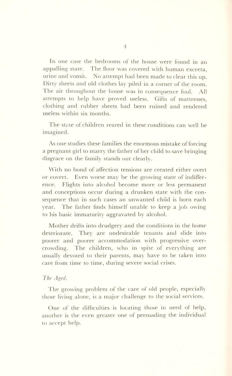 In one case the bedrooms of’ the house were found in an appalling state. The floor was covered with human excreta, urine and vomit. No attempt had been made to clear this up. Dirty sheets and old clothes lay piled in a corner of the room. The air throughout the house was in consequence foul. All attempts to help have proved useless. Gifts of mattresses, clothing and rubber sheets had been ruined and rendered useless within six months. The state of children reared in these conditions can well be imagined. As one studies these families the enormous mistake of forcing a pregnant girl to marry the father of her child to save bringing disgrace on the family stands out clearly. With no bond of affection tensions are created either overt or covert. Even worse may be the growing state of indiffer- ence. Flights into alcohol become more or less permanent and conceptions occur during a drunken state with the con- sequence that in such cases an unwanted child is born each year. The father finds himself unable to keep a job owing to his basic immaturity aggravated by alcohol. Mother drifts into drudgery and the conditions in the home deteriorate. They are undesirable tenants and slide into poorer and poorer accommodation with progressive over- crowding. The children, who in spite of everything are usually devoted to their parents, may have to be taken into care from time to time, during severe social crises. The Aged. The growing problem of the care of old people, especially those living alone, is a major challenge to the social services. One of the difficulties is locating those in need of help, another is the even greater one of persuading the individual to accept help.