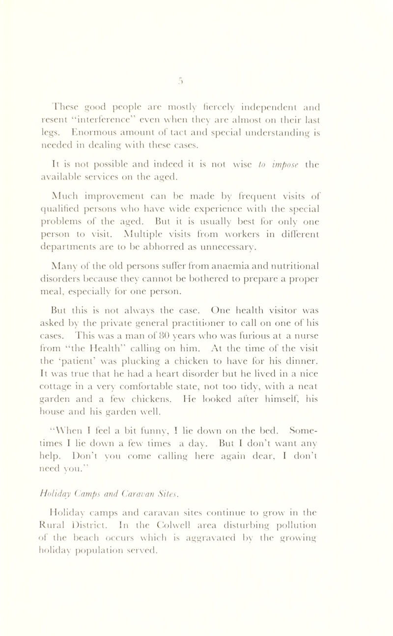 Ihcsc good people are mostly fiercely independent and resent “interference” even when they arc almost on their last legs. Enormous amount of tact and special understanding is needed in dealing with these cases. It is not possible and indeed it is not wise to impose the available services on the aged. Much improvement can be made by frequent visits of qualified persons who have wide experience with the special problems of the aged. But it is usually best for only one person to visit. Multiple visits from workers in different departments are to be abhorred as unnecessary. Many of the old persons suffer from anaemia and nutritional disorders because they cannot be bothered to prepare a proper meal, especially for one person. But this is not always the case. One health visitor was asked by the private general practitioner to call on one of his cases. This was a man of 80 years who was furious at a nurse from “the Health’’ calling on him. At the time of the visit the ‘patient’ was plucking a chicken to have for his dinner. It was true that he had a heart disorder but he lived in a nice cottage in a very comfortable state, not too tidy, with a neat garden and a few chickens. He looked after himself, his house and his garden well. “When I feel a bit funny, I lie down on the bed. Some- times I he down a few times a day. But I don't want any help. Don’t you come calling here again dear, I don’t need you. Holiday (tamps and Caravan Sites. Holiday camps and caravan sites continue to grow in the Rural District. In the Colwell area disturbing pollution of the beach occurs which is aggravated by the growing holiday population served.