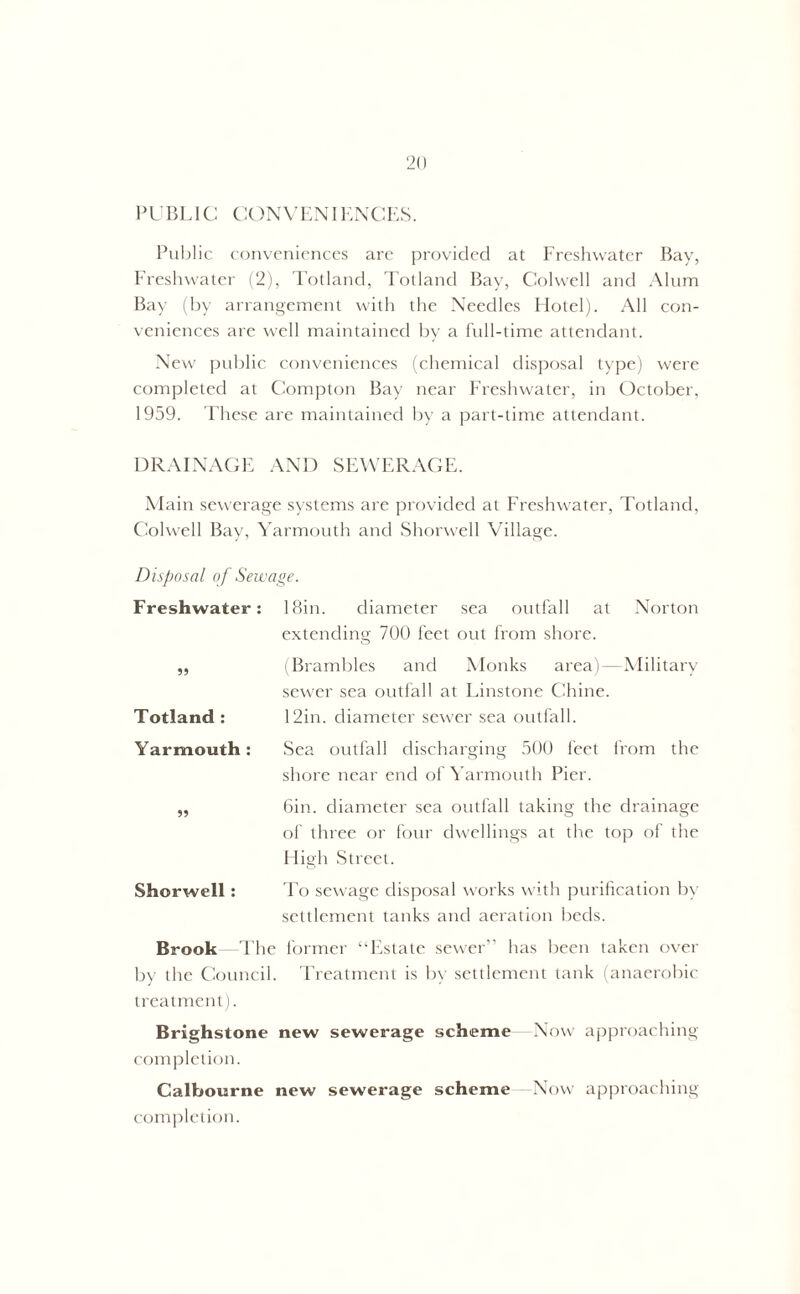 PUBLIC CONVENIENCES. Public conveniences are provided at Freshwater Bay, Freshwater (2), Totland, Totland Bay, Colwell and Alum Bay (by arrangement with the Needles Hotel). All con- veniences are well maintained by a full-time attendant. New public conveniences (chemical disposal type) were completed at Compton Bay near Freshwater, in October, 1959. These are maintained by a part-time attendant. DRAINAGE AND SEWERAGE. Main sewerage systems are provided at Freshwater, Totland, Colwell Bay, Yarmouth and Shorwell Village. Disposal of Sewage. Freshwater: !8in. diameter sea outfall at Norton extending 700 feet out from shore. ,, (Brambles and Monks area)—Military sewer sea outfall at Linstone Chine. Totland : 12in. diameter sewer sea outfall. Yarmouth: Sea outfall discharging 500 feet from the shore near end of Yarmouth Pier. „ 6in. diameter sea outfall taking the drainage of three or four dwellings at the top of the High Street. Shorwell: To sewage disposal works with purification by settlement tanks and aeration beds. Brook The former “Estate sewer” has been taken over by the Council. Treatment is by settlement tank (anaerobic treatment). Brighstone new sewerage scheme Now approaching completion. Calbourne new sewerage scheme Now approaching completion.