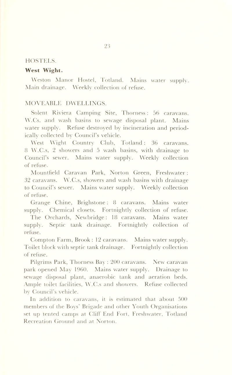 HOSTELS. West Wight. Weston Manor Hostel, Iotland. Mains water supply. Main drainage. Weekly collection of refuse. MOVEABLE 1 )\V ELLINGS. Solent Riviera Camping Site, Thorness: 56 caravans. W.Cs. and wash basins to sewage disposal plant. Mains water supply. Refuse destroyed by incineration and period- ically collected by Council’s vehicle. West Wight Country Club, Totland : 36 caravans. 8 W.C.s, 2 showers and 5 wash basins, with drainage to Council’s sewer. Mains water supply. Weekly collection of refuse. Mountfield Caravan Park, Norton Green, Freshwater: 32 caravans. W.C.s, showers and wash basins with drainage to Council’s sewer. Mains water supply. Weekly collection of refuse. Grange Chine, Brighstone : 8 caravans. Mains water supply. Chemical closets. Fortnightly collection of refuse. The Orchards, Newbridge: 18 caravans. Mains water supply. Septic tank drainage. Fortnightly collection of refuse. Compton Farm, Brook : 12 caravans. Mains water supply. Toilet block with septic tank drainage. Fortnightly collection of refuse. Pilgrims Park, Thorness Bay : 200 caravans. New caravan park opened May 1960. Mains water supply. Drainage to sewage disposal plant, anaerobic tank and aeration beds. Ample toilet facilities, W.C.s and showers. Refuse collected by Council’s vehicle. In addition to caravans, it is estimated that about 500 members of the Boys’ Brigade and other Youth Organisations set up tented camps at Cliff End Fort. Freshwater, Totland Recreation Ground and at Norton.