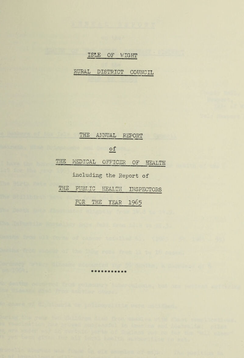 ISLE OF WIGHT RURAL DISTRICT COUNCIL THE ANNUAL REPORT of THE MEDICAL OFFICER OF HEALTH including the Report of THE PU5J.I0 HEALTH INSPECTORS FOR THE YEAR 1965