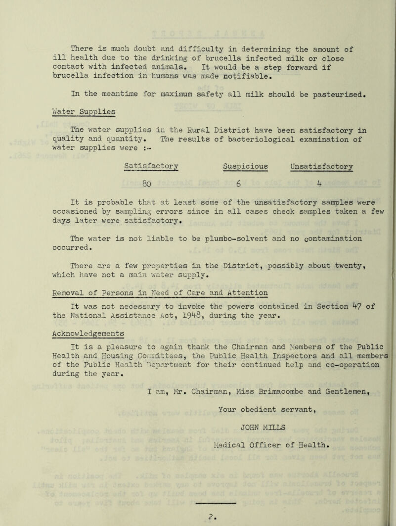 There is much doubt and difficulty in determining the amount of ill health due to the drinking of brucella infected milk or close contact with infected animals. It would be a step forward if brucella infection in humans was made notifiable. In the meantime for maximum safety all milk should be pasteurised. Water Supplies The v/ater supplies in the Rural District have been satisfactory in quality and quantity. The results of bacteriological examination of water supplies were :~ Suspicious 80 6 4 It is probable that at least some of the unsatisfactory samples were occasioned by sampling errors since in all cases check samples taken a few days later were satisfactory. The water is not liable to be plumbo-solvent and no contamination occurred. There are a few properties in the District, possibly about twenty, which have not a main water supply. Removal of Persons in Need of Care and Attention It was not necessary to invoke the powers contained in Section 4-7 of the National Assistance Act, 1948, during the year. Acknowledgements It is a pleasure to again thank the Chairman and Members of the Public Health and Housing Committees, the Public Health Inspectors and all members of the Public Health Department for their continued help and co-operation during the year. I am, Mr. Chairman, Miss Brimacombe and Gentlemen Your obedient servant JOHN MILLS Medical Officer of Health. J