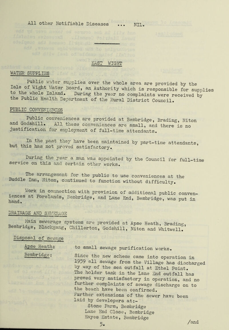 All other Notifiable Diseases ... NIL. EAST WIGHT WATER SUPPLIES Public water supplies over the whole area are provided by the Isle of Wight Water Board, an Authority which is responsible for supolies to the whole Island. During the year no complaints were received by the Public Health Department of the Rural District Council. PUBLIC CONVENIENCES Public conveniences are provided at Bembridge, Brading, Niton and Godshill. All these conveniences are small, and there is no justification for employment of full-time attendants. In the past they have been maintained by part-time attendants, but this has not proved satisfactory. During the year a man was appointed by the Council for full-time service on this and certain other works. The arrangement for the public to use conveniences at the Buddie Inn, Niton, continued to function without difficulty. Work in connection with provision of additional public conven- iences at Forelands, Bembridge, and Lane End, Bembridge, was put in DRAINAGE AND SEWERAGE _ , ,jjain seweraSe systems are provided at Apse Heath, Brading, Bembridge, Blackgang, Chillerton, Godshill, Niton and Whitwell. Disposal of sewage Apse Heatn: to small sewage purification works. Bembridge; Since the new scheme came into operation in 1959 all sewage from the Village has discharged by way of the sea outfall at Ethel Point. The holder tank in the Lane End outfall has provea very satisfactory in operation, and no iurther complaints of sewage discharge on to the beach have been confirmed. Further extensions of the sewer have been laid by developers at:- Stone Farm, Bembridge Lane End Close, Bembridge Hayes Estate, Bembridge /and