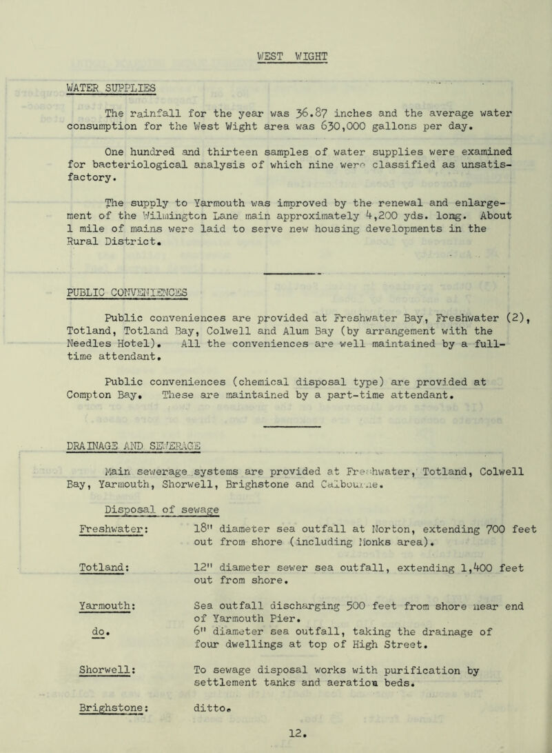 WEST WIGHT WATER SUPPLIES The rainfall for the year was 36.8? inches and the average water consumption for the West Wight area was 630,000 gallons per day. One hundred and thirteen samples of water supplies were examined for bacteriological analysis of which nine wer^ classified as unsatis- factory. The supply to Yarmouth was improved by the renewal and enlarge- ment of the Wilmington Lane main approximately 4,200 yds. long. About 1 mile of mains were laid to serve new housing developments in the Rural District. PUBLIC CONVENIENCES Public conveniences are provided at Freshwater Bay, Freshwater (2), Totland, Totland Bay, Colwell and Alum Bay (by arrangement with the Needles Hotel). All the conveniences are well maintained by a full- time attendant. Public conveniences (chemical disposal type) are provided at Compton Bay* These are maintained by a part-time attendant. DRAINAGE AND SEWERAGE Main sewerage...systems are provided at Freshwater, Totland, Colwell Bay, Yarmouth, Shorwell, Brighstone and Caibourne. Disposal of sewage Freshwater: l8 diameter sea outfall at Norton, extending 700 feet out from shore (including Honks area). Totland: 12 diameter sewer sea outfall, extending 1,400 feet out from shore. Yarmouth: Sea outfall discharging 500 feet from shore near end of Yarmouth Pier. do. 6 diameter sea outfall, taking the drainage of four dwellings at top of High Street. Shorwell: To sewage disposal works with purification by settlement tanks and aeration beds* Brighstone: ditto*,