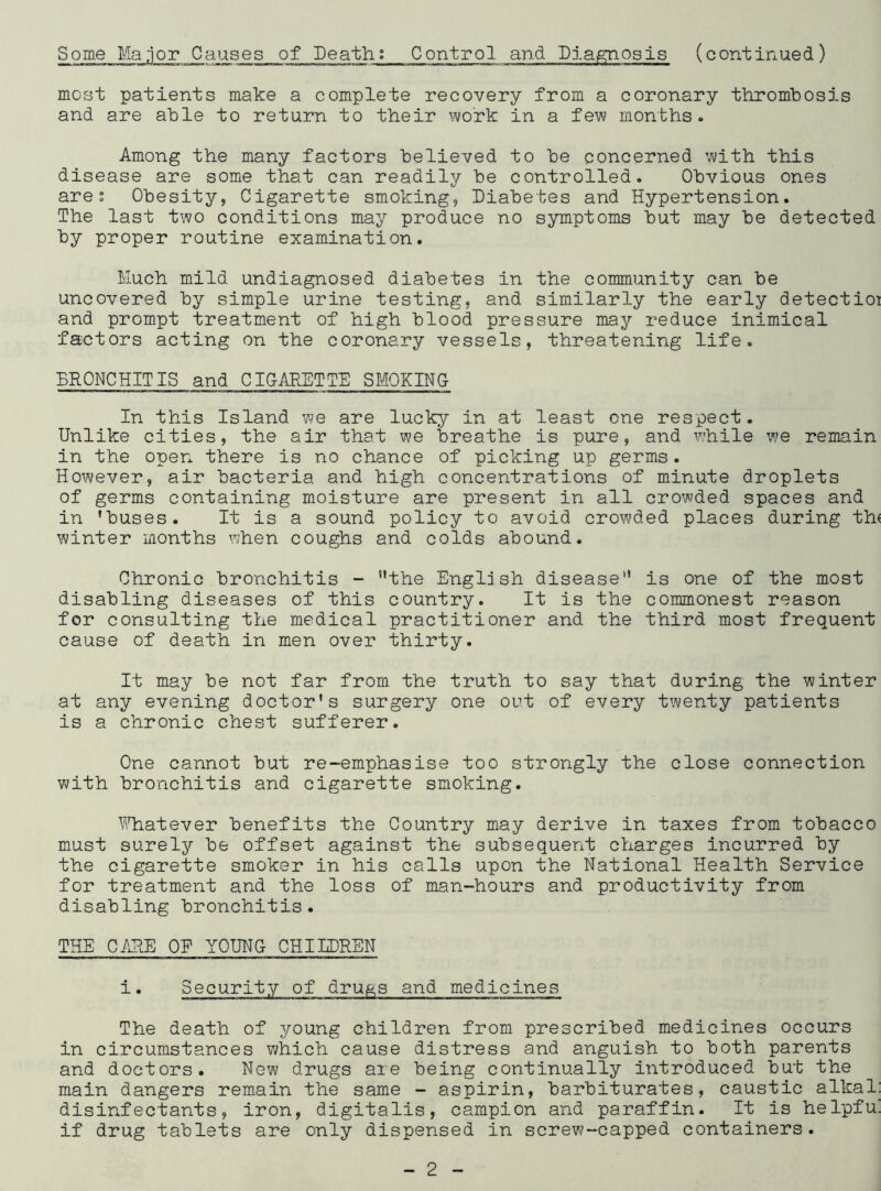 (continued) Some Manor Causes of Death; Control and Diagnosis most patients make a complete recovery from a coronary thrombosis and are able to return to their work in a few months. Among the many factors believed to be concerned with this disease are some that can readily be controlled. Obvious ones are; Obesity, Cigarette smoking, Diabetes and Hypertension. The last two conditions may produce no symptoms but may be detected by proper routine examination. Much mild undiagnosed diabetes in the community can be uncovered by simple urine testing, and similarly the early detectioi and prompt treatment of high blood pressure may reduce inimical factors acting on the coronary vessels, threatening life. BRONCHITIS and CIGARETTE SMOKING In this Island we are lucky in at least one respect. Unlike cities, the air that we breathe is pure, and while we remain in the open there is no chance of picking up germs. However, air bacteria and high concentrations of minute droplets of germs containing moisture are present in all crowded spaces and in ’buses. It is a sound policy to avoid crowded places during the winter months when coughs and colds abound. Chronic bronchitis - ’’the English disease” is one of the most disabling diseases of this country. It is the commonest reason for consulting the medical practitioner and the third most frequent cause of death in men over thirty. It may be not far from the truth to say that during the winter at any evening doctor's surgery one out of every twenty patients is a chronic chest sufferer. One cannot but re-emphasise too strongly the close connection with bronchitis and cigarette smoking. Whatever benefits the Country may derive in taxes from tobacco must surely be offset against the subsequent charges incurred by the cigarette smoker in his calls upon the National Health Service for treatment and the loss of man-hours and productivity from disabling bronchitis. THE CARE OF YOUNG CHILDREN i. Security of drugs and medicines The death of young children from prescribed medicines occurs in circumstances which cause distress and anguish to both parents and doctors. New drugs are being continually introduced but the main dangers remain the same - aspirin, barbiturates, caustic alkal: disinfectants, iron, digitalis, campion and paraffin. It is helpfu. if drug tablets are only dispensed in screw-capped containers.