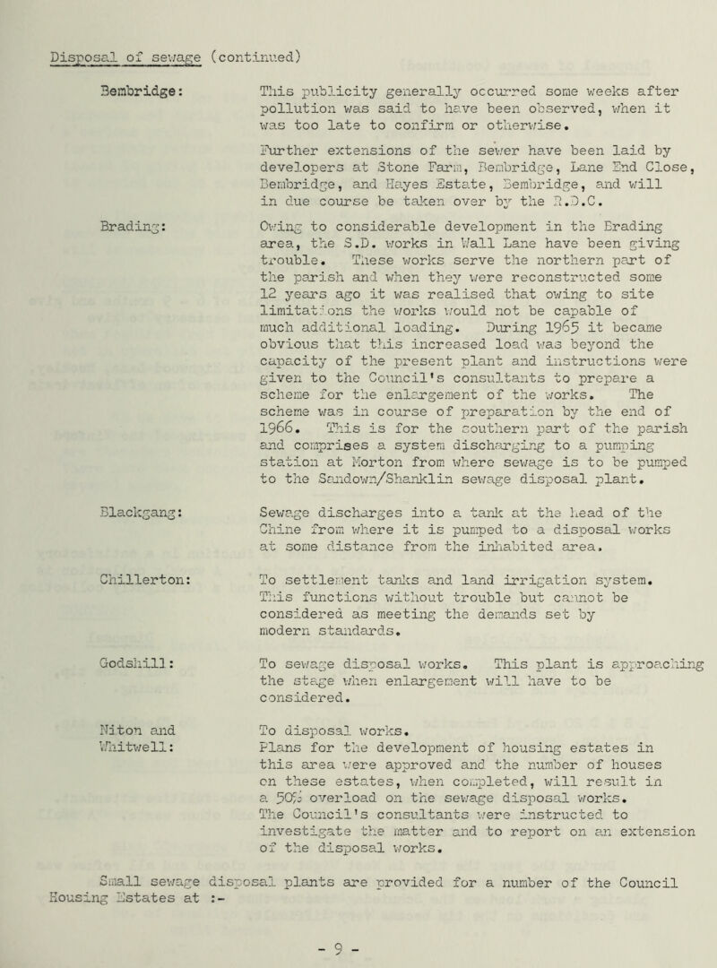 Bembridge: This publicity generally occurred some weeks after pollution was said to have been observed, when it was too late to confirm or otherwise. Further extensions of the sewer have been laid by developers at Stone Farm, Bembridge, Lane End Close, Bembridge, and Hayes Estate, Bembridge, and will in due course be taken over by the h.D.C. Br ading: Owing to considerable development in the Erading axea, the S.D. works in Wall Lane have been giving trouble. These works serve the northern part of the parish and when they were reconstructed some 12 years ago it was realised that owing to site limitations the works would not be capable of much additional loading. During 1965 it became obvious that this increased load was beyond the capacity of the present plant and instructions were given to the Council's consultants to prepare a scheme for the enlargement of the works. The scheme was in course of preparation by the end of 1966. This is for the southern part of the parish and comprises a system discharging to a pumping station at Morton from where sewage is to be pumped to the Sandown/Shanklin sewage disposal plant. Blackgang: Sewage discharges into a tank at the head of the Chine from where it is pumped to a disposal works at some distance from the inhabited area. Chillerton: To settlement tanks and land irrigation system. This functions without trouble but cannot be considered as meeting the demands set by modern standards. Godshill: To sewage disposal works. This plant is approaching the stage when enlargement will have to be considered. Niton and VJhitwell: To disposal works. Flans for the development of housing estates in this area were approved and the number of houses on these estates, when completed, will result in a overload on the sev/age disposal works. The Council's consultants were instructed to investigate the matter and to report on an extension of the disposal works. Small sewage disposal plants are provided for a number of the Council Housing Estates at