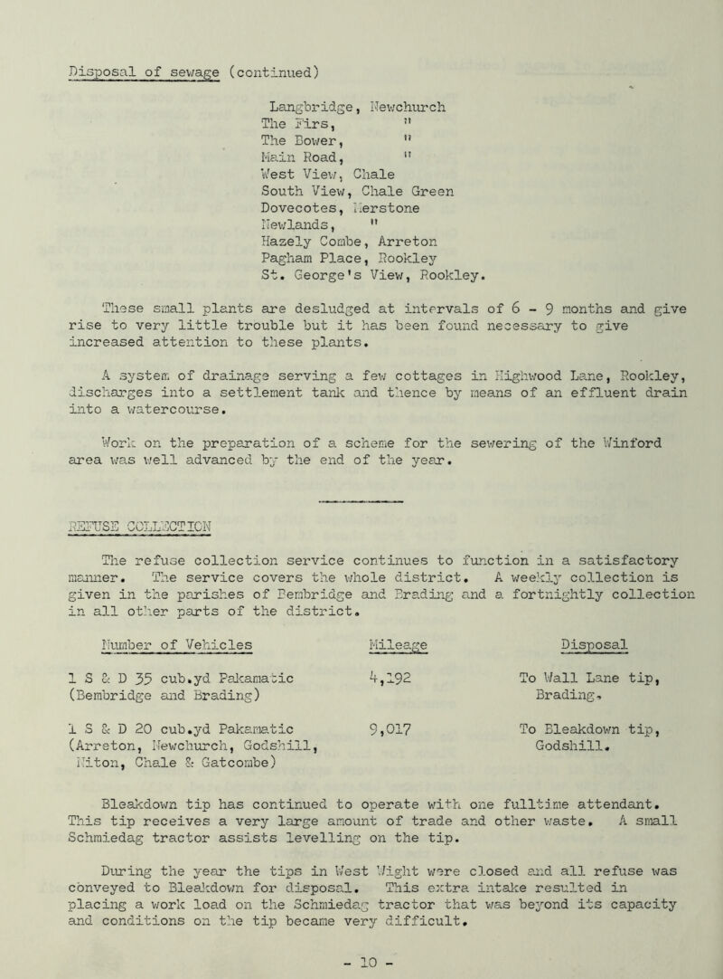 Langbridge, Newchurch The Firs,  The Boiver, Main Road, ir West View, Chale South View, Chale Green Dovecotes, Ilerstone Newlands,  Hazely Combe, Arreton Pagham Place, Rookley St. George's View, Rookley. These small plants are desludged at intervals of 6 - 9 months and give rise to very little trouble but it has been found necessary to give increased attention to these plants. A system of drainage serving a few cottages in Kighwood Lame, Rookley, discharges into a settlement tank and thence by means of an effluent drain into a watercourse. Work on the preparation of a scheme for the sewering of the V/inford area was well advanced by the end of the year. R5TUS5 COLLECTION The refuse collection service continues to function in a satisfactory manner. The service covers the whole district. A weekly collection is given in the parishes of Bembridge and Brading and a fortnightly collection in all other parts of the district. Number of Vehicles Mileage Disposal 1 S & D 35 cub.yd Pakamatic 4,192 To Wall Lane tip, (Bembridge and Brading) Brading, 1 S & D 20 cub.yd Pakamatic 9,017 To Eleakdown tip, (Arreton, Newchurch, Godshiil, Godshiil. Niton, Chale 8; Gatcombe) Bleakdown tip has continued to operate with one fulltime attendant. This tip receives a very large amount of trade and other waste. A small Schmiedag tractor assists levelling on the tip. During the year the tips in West Wight were closed and all refuse was conveyed to Bleakdown for disposa.1. This extra intake resulted in placing a work load on the Schmiedag tractor that was beyond its capacity and conditions on the tip became very difficult,