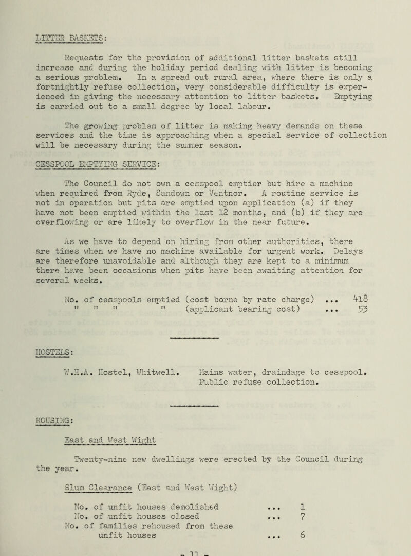 LITTER BASKETS: Requests for the provision of additional litter baskets still increase and during the holiday period dealing with litter is becoming a serious problem. In a spread out rural area, where there is only a fortnightly refuse collection, very considerable difficulty is exper- ienced in giving the necessary attention to litter baskets. Emptying is carried out to a small degree by local labour. The growing problem of litter is making heavy demands on these services and the time is approaching when a special service of collect will be necessary during the summer season. CESSPOOL EMPTYING SERVICE: The Council do not own a cesspool emptier but hire a machine when required from Ryde, Sandown or Ventnor. A routine service is not in operation but pits are emptied upon application (a) if they have not been emptied within the last 12 months, and (b) if they are overflowing or are likely to overflow in the near future. as we have to depend on hiring from other authorities, there are times when we have no machine available for urgent work. Delays are therefore unavoidable and although they are kept to a minimum there have been occasions when pits have been awaiting attention for several weeks. No. of cesspools emptied (cost borne by rate charge)   n n (applicant bearing cost) 4l8 53 HOSTELS: W.H.A. Hostel, Whitwell. Mains water, draindage to cesspool. Public refuse collection. HOUSING: East and West Wight Twenty-nine new dwellings vie re erected by the Council during the year. Slum Clearance (East and West Wight) No. of unfit houses demolished ... 1 No. of unfit houses closed ... 7 No. of families rehoused from these unfit houses • • * 6