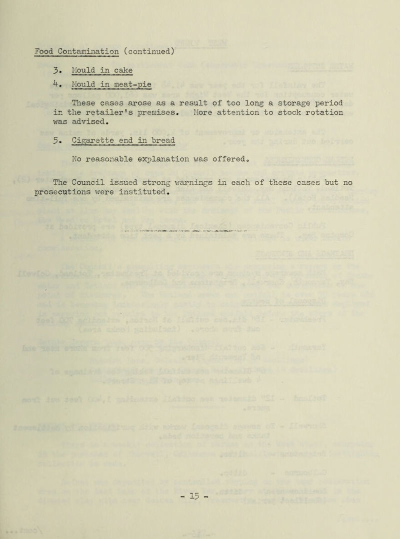 Food Contamination (continued) 3. Mould in cake 4. Mould in meat-pie These cases arose as a result of too long a storage period in the retailer’s premises. More attention to stock rotation was advised. 5. Cigarette end in bread No reasonable explanation was offered. The Council issued strong warnings in each of these cases but no prosecutions were instituted.