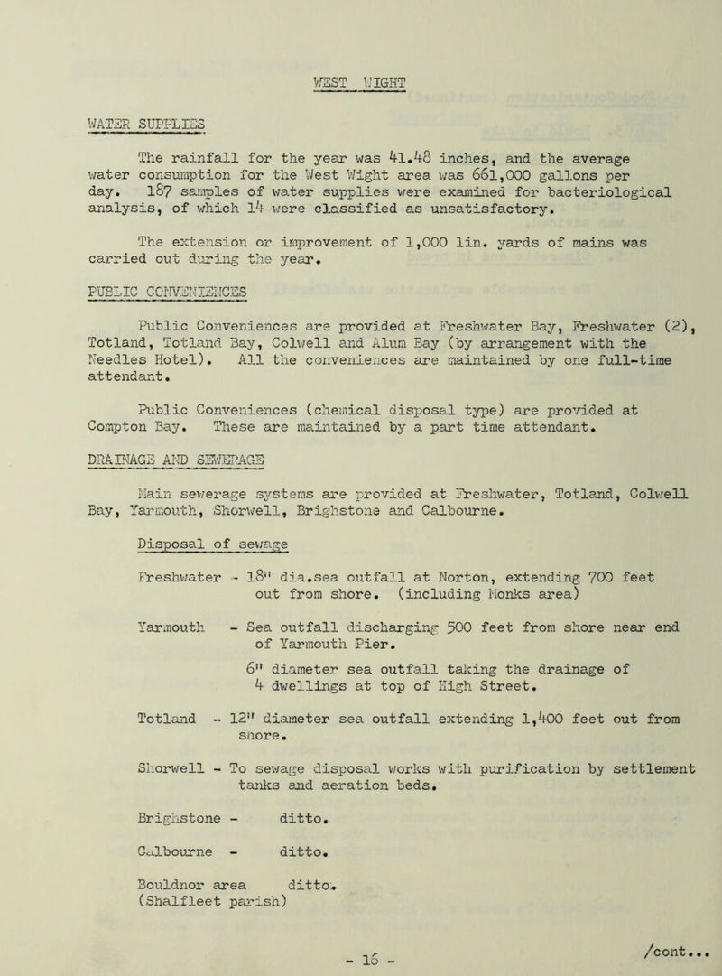 WEST WIGHT WATER SUPPLIES The rainfall for the year was 41.48 inches, and the average water consumption for the West Wight area was 661,000 gallons per day. 187 samples of water supplies were examined for bacteriological analysis, of which l4 were classified as unsatisfactory. The extension or improvement of 1,000 lin. yards of mains was carried out during the year. PUBLIC CONVENIENCES Public Conveniences are provided at Freshwater Bay, Freshwater (2), Totland, Totland Bay, Colwell and Alum Bay (by arrangement with the Needles Hotel). All the conveniences are maintained by one full-time attendant. Public Conveniences (chemical disposal type) are provided at Compton Bay. These are maintained by a part time attendant. DRAINAGE AND SEWERAGE Main sewerage systems are provided at Freshwater, Totland, Colvell Bay, Yarmouth, Shorwell, Brighstone and Calbourne. Disposal of sewage Freshwater - l8 dia.sea outfall at Norton, extending 700 feet out from shore, (including Monks area) Yarmouth - Sea outfall discharging 500 feet from shore near end of Yarmouth Pier. 6” diameter sea outfall talcing the drainage of 4 dwellings at top of High Street. Totland - 12 diameter sea outfall extending 1,400 feet out from snore. Shorwell - To sewage disposal works with purification by settlement tanks and aeration beds. Brighstone - ditto. CcELbourne - ditto. Bouldnor area ditto. (Shalfleet parish)