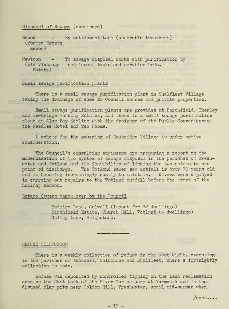 Disposal of Sewage (continued) Brook - By settlement tank (anaerobic treatment) (former Estate sewer) Newtown - To sewage disposal works with purification by (old Vicarage settlement tanks and aeration beds. Estate) Small sewage purification plants There is a small sewage purification plant in Shalfleet Village taking the drainage of some 20 Council hoi:ses and private properties. Sma.ll sewage purification plants are provided at Porchfield, Thor ley and Newbridge Housing Estates, and there is a small sewage purification plant at Alum Bay dealing with the drainage of the Public Conveniences, the Needles Hotel and Tea Dooms. A scheme for the sewering of Newbridge Village is under active consideration. The Council’s consulting engineers are preparing a report on the modernisation of the system of sewage disposal in the parishes of Fresh- water and Totland and the feasibility of linking the two systems to one point of discharge. The Tot3.and sewer sea outfall is over 70 years old and is becoming increasingly costly to maintain. Divers were employed in carrying out repairs to the Totland outfall before the start of the holiday season. Esta.te Sewers taken over JSL the Council Madeira Lane, Colwell (layout for 22 dwellings) Ncrthfield Estate, Church Hill, Totland (4 dwellings) Galley Lane, Brighstone. DEFUSE COLLECTION There is a weekly collection of refuse in the West Wight, excepting in the parishes of Shorwell, Calbourne and Shalfleet, where a fortnightly collection is made. Refuse was deposited by controlled tipping on the land reclamation area on the East bank of the River Yar estuary at Yarmouth and in the disused clay pits near Golden Hill, Freshwater, until mid-summer when