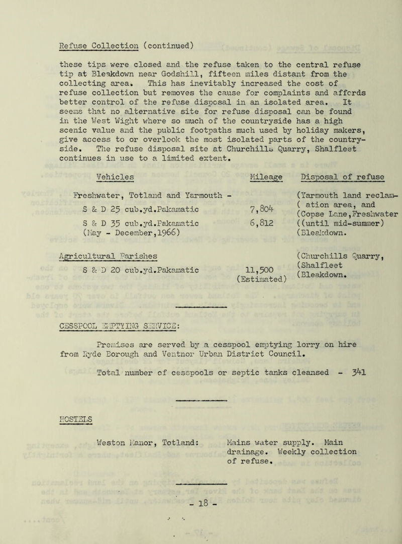 Refuse Collection (continued) these tips were closed and the refuse taken to the central refuse tip at Bleakdown near Godshill, fifteen miles distant from the collecting area* This has inevitably increased the cost of refuse collection but removes the cause for complaints and affords better control of the refuse disposal in an isolated area. It seems that no alternative site for refuse disposal can be found in the West Wight where so much of the countryside has a high scenic value and the public footpaths much used by holiday makers, give access to or overlook the most isolated parts of the country- side. The refuse disposal site at Churchills Quarry, Shalfleet continues in use to a. limited extent. Vehicles Mileage Freshwater, Totland and Yarmouth - S & D 25 cub.yd.Pakamatic 7?8o4 S & D 35 cub.yd.Pakamatic 6,812 (May - December,1966) Agricultural Parishes S & D 20 cub.yd.Pakamatic 11,500 (Estimated) CESSPOOL EMPTY ING SERVICE: Premises are served by a cesspool emptying lorry on hire from Hyde Borough and Ventnor Urban District Council. Total number of cesspools or septic tanks cleansed - 3^1 Disposal of refuse (Yarmouth land reclam- ( ation area, and (Copse Lane,Freshwater ((until mid-summer) (Bleakdown. (Churchills Quarry, (Shalfleet (Bleakdown. HOSTELS Weston Manor, Totland: Mains water supply. Main drainage. Weekly collection of refuse.