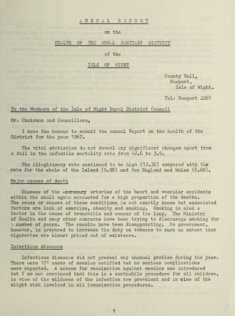 ANNUAL REPORT on the HEALTH OF THE RURaL SANITARY DISTRICT of the ISLE OF WIGHT County Hall, Newport, Isle of Wight. Tel: Newport 2261 To the Members of the Isle of Wight Rural District Council Mr. Chairman and Councillors, I have the honour to submit the Annual Report on the health of the District for the year 1967. The vital statistics do not reveal any significant changes apart from a fall in the infantile mortality rate from A2.6 to 3»9. The illegitimacy rate continued to be high (12.3%) compared with the rate for the whole of the Island (9.9%) and for England and Wales (8.6%). Major causes of death Disease of the icoronary arteries of the heart and vascular accidents within the skull again accounted for a high proportion of the deaths. The cause or causes of these conditions is not exactly known but associated factors are lack of exercise, obesity and smoking. Smoking is also a factor in the cause of bronchitis and cancer of the lung. The Ministry of Health and many other concerns have been trying to discourage smoking for 'i number of years. The results have been disappointing. No government, however, is prepared to increase the duty on tobacco to such an extent that cigarettes are almost priced out of existence. Infectious diseases Infectious diseases did not present any unusual problem during the year. There were 171 cases of measles notified but no serious complications were reported. A scheme for vaccination against measles was introduced but I am not convinced that this is a worthwhile procedure for all children, in view of the mildness of the infection now prevalent and in view of the slight risk involved in all immunisation procedures.