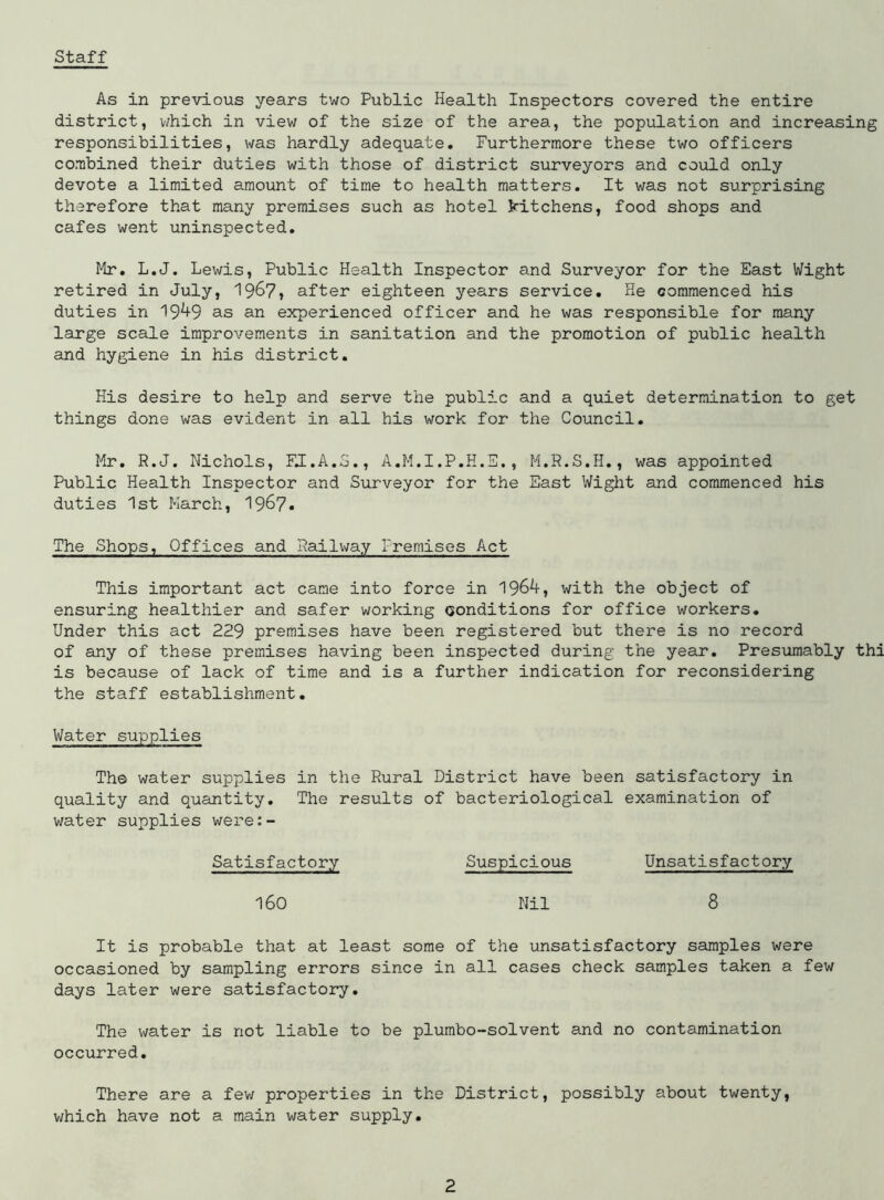 Staff As in previous years two Public Health Inspectors covered the entire district, which in view of the size of the area, the population and increasing responsibilities, was hardly adequate. Furthermore these two officers combined their duties with those of district surveyors and could only devote a limited amount of time to health matters. It was not surprising therefore that many premises such as hotel kitchens, food shops and cafes went uninspected. Mr. L.J. Lewis, Public Health Inspector and Surveyor for the East Wight retired in July, 196?, after eighteen years service. He commenced his duties in 19^9 as an experienced officer and he was responsible for many large scale improvements in sanitation and the promotion of public health and hygiene in his district. His desire to help and serve the public and a quiet determination to get things done was evident in all his work for the Council. Mr. R.J. Nichols, FJ.A.3., A.M.I.P.H.E., M.R.S.H., was appointed Public Health Inspector and Surveyor for the East Wight and commenced his duties 1st March, 1967* The Shops, Offices and Railway Premises Act This important act came into force in 1964, with the object of ensuring healthier and safer working conditions for office workers. Under this act 229 premises have been registered but there is no record of any of these premises having been inspected during the year. Presumably thi is because of lack of time and is a further indication for reconsidering the staff establishment. Water supplies The water supplies in the Rural District have been satisfactory in quality and quantity. The results of bacteriological examination of water supplies were:- Suspicious Unsatisfactory Nil 8 It is probable that at least some of the unsatisfactory samples were occasioned by sampling errors since in all cases check samples taken a few days later were satisfactory. The water is not liable to be plumbo-solvent and no contamination occurred. There are a few properties in the District, possibly about twenty, which have not a main water supply. Satisfactory 160