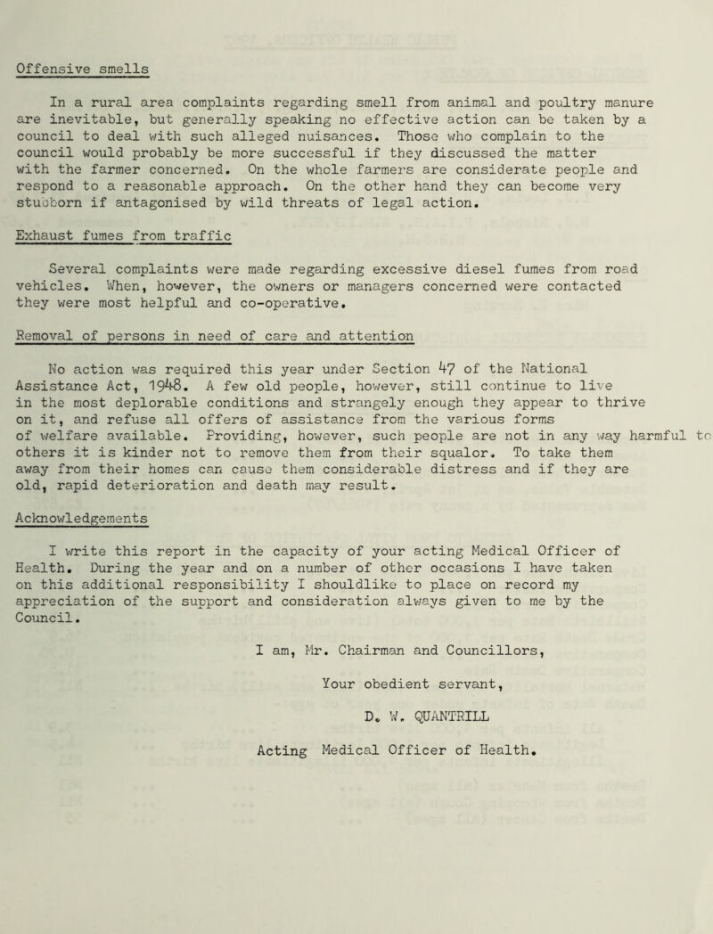 Offensive smells In a rural area complaints regarding smell from animal and poultry manure are inevitable, but generally speaking no effective action can be taken by a council to deal with such alleged nuisances. Those who complain to the council would probably be more successful if they discussed the matter with the farmer concerned. On the whole farmers are considerate people and respond to a reasonable approach. On the other hand they can become very stubborn if antagonised by wild threats of legal action. Exhaust fumes from traffic Several complaints were made regarding excessive diesel fumes from road vehicles. When, however, the owners or managers concerned were contacted they were most helpful and co-operative. Removal of persons in need of care and attention No action was required this year under Section 47 of the National Assistance Act, 1948. A few old people, however, still continue to live in the most deplorable conditions and strangely enough they appear to thrive on it, and refuse all offers of assistance from the various forms of welfare available. Providing, however, such people are not in any 'way harmful to others it is kinder not to remove them from their squalor* To take them away from their homes can cause them considerable distress and if they are old, rapid deterioration and death may result. Acknowledgements I write this report in the capacity of your acting Medical Officer of Health. During the year and on a number of other occasions I have taken on this additional responsibility I shouldlike to place on record my appreciation of the support and consideration always given to me by the Council. I am, Mr. Chairman and Councillors, Your obedient servant, D„ W. QUANTRILL Acting Medical Officer of Health