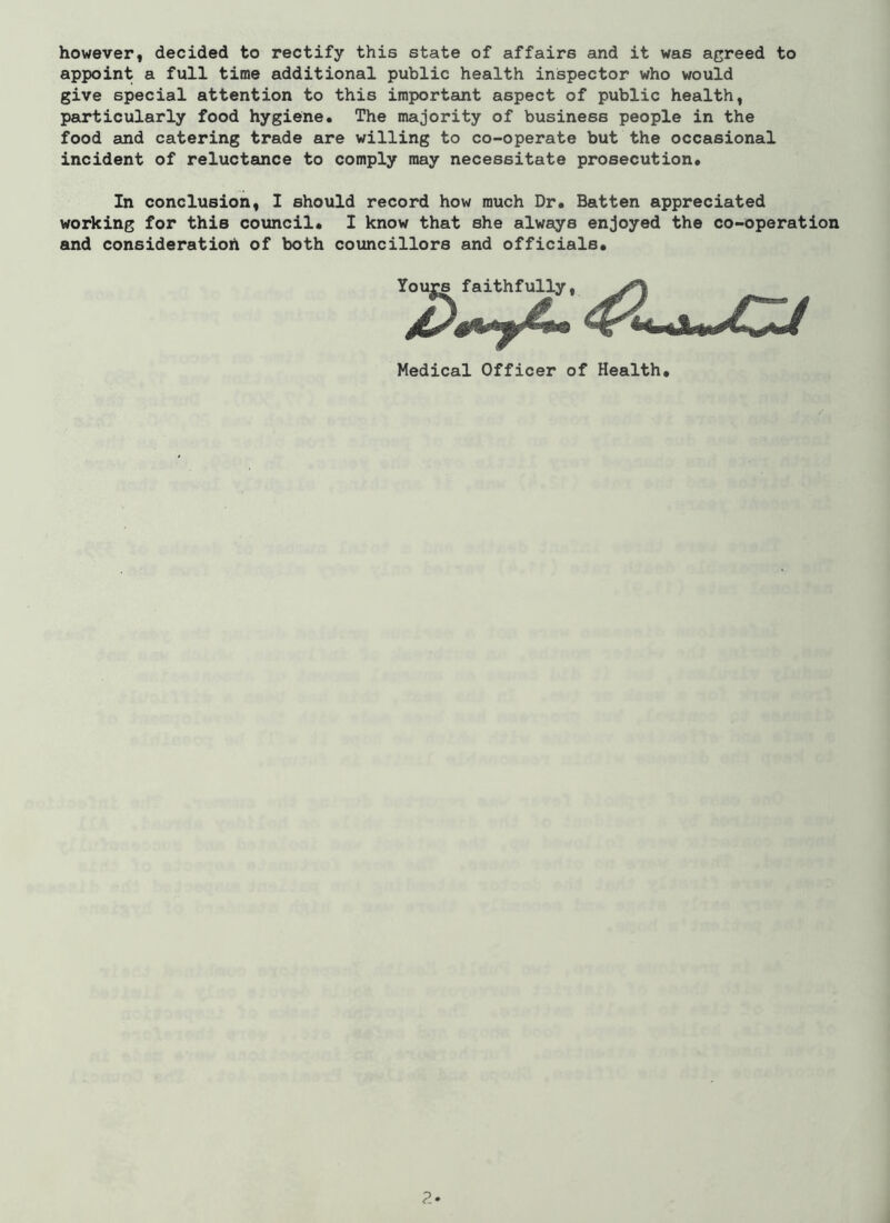 however, decided to rectify this state of affairs and it was agreed to appoint a full time additional public health inspector who would give special attention to this important aspect of public health, particularly food hygiene. The majority of business people in the food and catering trade are willing to co-operate but the occasional incident of reluctance to comply may necessitate prosecution. In conclusion, I should record how much Dr. Batten appreciated working for this council. I know that she always enjoyed the co-operation and consideration of both councillors and officials. Medical Officer of Health.