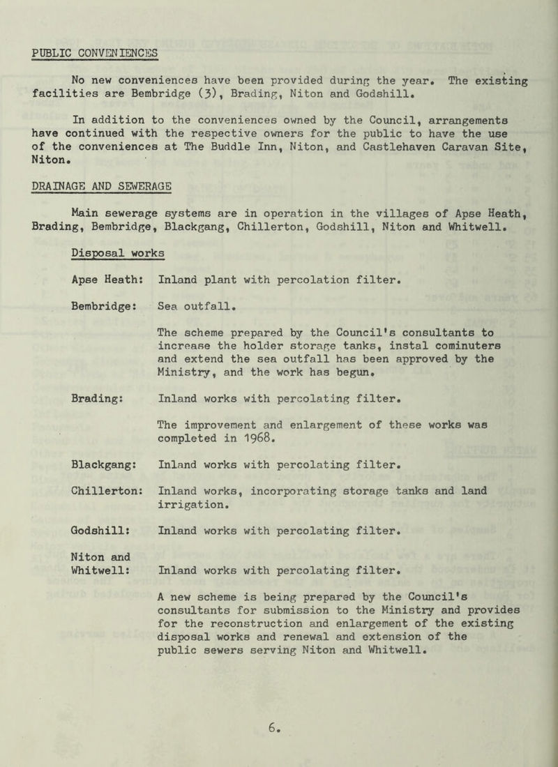 PUBLIC CONVENIENCES No new conveniences have been provided during the year. The existing facilities are Bembridge (3), Brading, Niton and Godshill. In addition to the conveniences owned by the Council, arrangements have continued with the respective owners for the public to have the use of the conveniences at The Buddie Inn, Niton, and Castlehaven Caravan Site, Niton. DRAINAGE AND SEWERAGE Main sewerage systems are in operation in the villages of Apse Heath, Brading, Bembridge, Blackgang, Chillerton, Godshill, Niton and Whitwell. Disposal works Apse Heath: Inland plant with percolation filter. Bembridge: Sea outfall. The scheme prepared by the Council's consultants to increase the holder storage tanks, instal cominuters and extend the sea outfall has been approved by the Ministry, and the work has begun. Brading: Inland works with percolating filter. The improvement and enlargement of these works was completed in 1968. Blackgang: Inland works with percolating filter. Chillerton: Inland works, incorporating storage tanks and land irrigation. Godshill: Inland works with percolating filter. Niton and Whitwell: Inland works with percolating filter. A new scheme is being prepared by the Council's consultants for submission to the Ministry and provides for the reconstruction and enlargement of the existing disposal works and renewal and extension of the public sewers serving Niton and Whitwell.