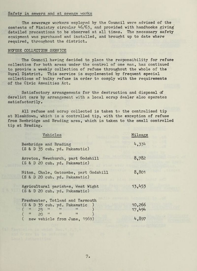 Safety in sewers and at sewage works The sewerage workers employed by the Council were advised of the contents of Ministry circular 46/63, and provided with handbooks giving detailed precautions to be observed at all times. The necessary safety equipment was purchased and installed, and brought up to date where required, throughout the district. REFUSE COLLECTION SERVICE The Council having decided to place the responsibility for refuse collection for both areas under the control of one man, has continued to provide a weekly collection of refuse throughout the whole of the Rural District. This service is supplemented by frequent special collections of bulky refuse in order to comply with the requirements of the Civic Amenities Act. Satisfactory arrangements for the destruction and disposal cf derelict cars by arrangement with a local scrap dealer also operates satisfactorily. All refuse and scrap collected is taken to the centralised tip at Bleakdown, which is a controlled tip, with the exception of refuse from Bembridge and Brading area, which is taken to the small controlled tip at Brading. Vehicles Mileage Bembridge and Brading (S & D 35 cub. yd. Pakamatic) 4,334 Arreton, Newchurch, part Godshill (S & D 20 cub. yd. Pakamatic) 8,782 Niton, Chale, Gatcombe, part Godshill (S & D 20 cub. yd. Pakamatic) 8,801 Agricultural parishes, West Wight (S & D 20 cub. yd. Pakamatic) 13,453 Freshwater, Totland and Yarmouth (S & D 35 cub. yd. Pakamatic ) ( ii 25 M M M ) (  20    ) ( new vehicle from June, 1969) 10,266 17,494 4,897