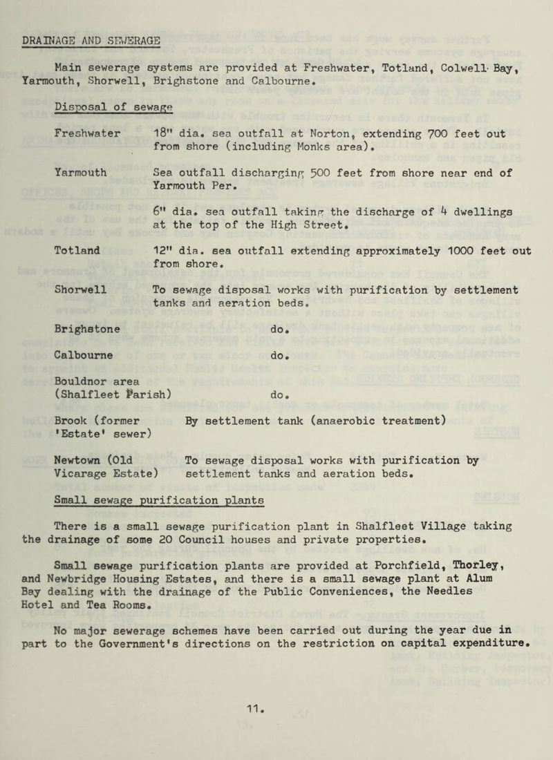 DRAINAGE AND SEWERAGE Main sewerage systems are provided at Freshwater, Totland, Colwell' Bay, Yarmouth, Shorwell, Brighstone and Calbourne. Disposal of sewage Freshwater l8M dia. sea outfall at Norton, extending 700 feet out from shore (including Monks area). Yarmouth Sea outfall discharging 500 feet from shore near end of Yarmouth Per. 6” dia. sea outfall taking the discharge of 4 dwellings at the top of the High Street. Totland 12M dia. 6ea outfall extending approximately 1000 feet out from shore. Shorwell To sewage disposal works with purification by settlement tanks and aeration beds. Brighstone do. Calbourne do. Bouldnor area (Shalfleet Parish) do. Brook (former By settlement tank (anaerobic treatment) 'Estate' sewer) Newtown (Old To sewage disposal works with purification by Vicarage Estate) settlement tanks and aeration beds. Small sewage purification plants There is a small sewage purification plant in Shalfleet Village taking the drainage of some 20 Council houses and private properties. Small sewage purification plants are provided at Porchfield, Thorley, and Newbridge Housing Estates, and there is a small sewage plant at Alum Bay dealing with the drainage of the Public Conveniences, the Needles Hotel and Tea Rooms. No major sewerage schemes have been carried out during the year due in part to the Government's directions on the restriction on capital expenditure.