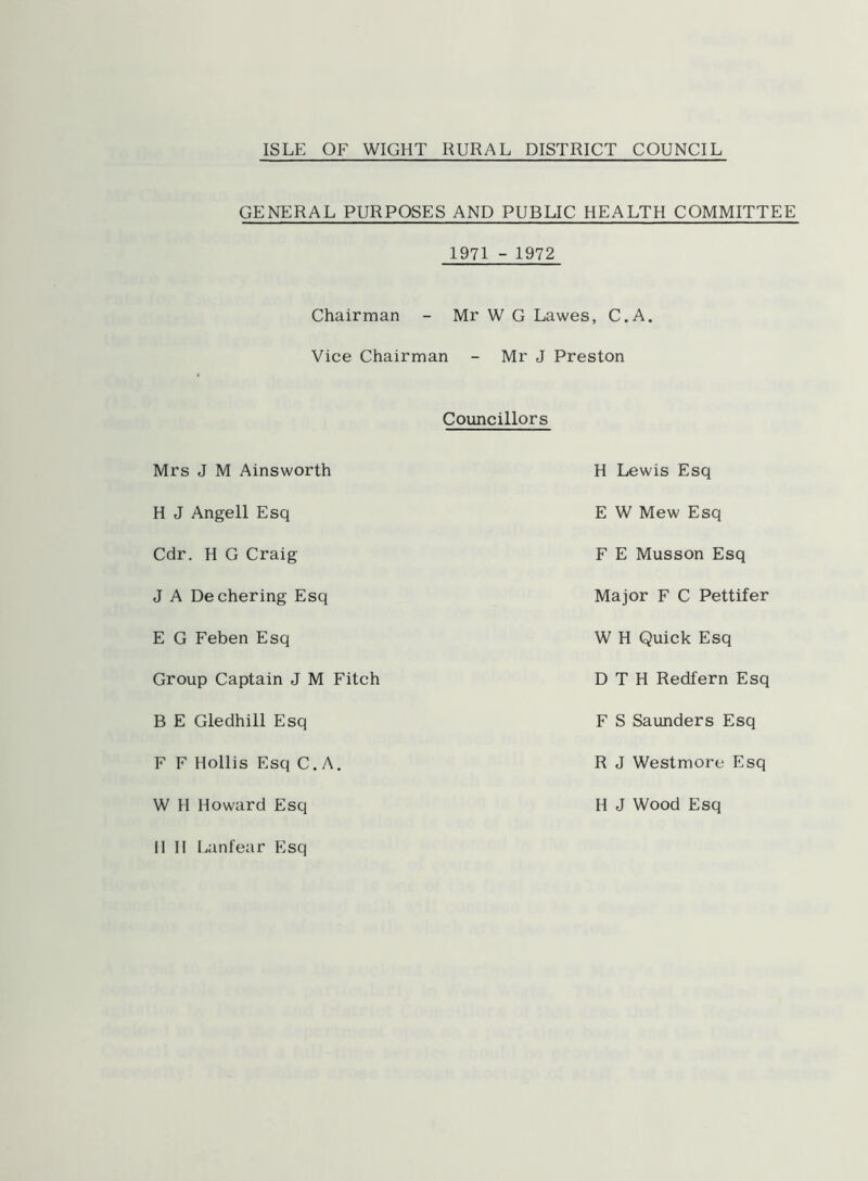 ISLE OF WIGHT RURAL DISTRICT COUNCIL GENERAL PURPOSES AND PUBLIC HEALTH COMMITTEE Chairman 1971 - 1972 - Mr W G Lawes, C.A. Vice Chairman - Mr J Preston Councillors Mrs J M Ainsworth H Lewis Esq H J Angell Esq E W Mew Esq Cdr. H G Craig F E Musson Esq J A Dechering Esq Major F C Pettifer E G Feben Esq W H Quick Esq Group Captain J M Fitch D T H Redfern Esq B E Gledhill Esq F S Saunders Esq F F Hollis Esq C.A. R J Westmore Esq W H Howard Esq H J Wood Esq II II Lanfear Esq