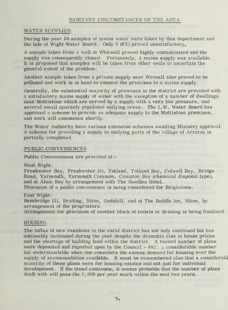SANITARY CIRCUMSTANCES OF THE AREA WATER SUPPLIES: During the year 50 samples of mains water were taken by this department and the Isle of Wight Water Board. Only 3 (6%) proved unsatisfactory. A sample taken from a well at Whit well proved highly contaminated and the supply was consequently closed. Fortunately, a mains supply was available. It is proposed that samples will be taken from other wells to ascertain the general extent of the problem. Another sample taken from a private supply near Wroxall also proved to be polluted and work is in hand to connect the premises to a mains supply. Generally, the substantial majority of premises in the district are provided with a satisfactory mains supply of water with the exception of a number of dwellings near Mottistone which are served by a supply with a very low pressure, and several small sparsely populated outlying areas. The I.W. Water Board has approved a scheme to provide an adequate supply to the Mottistone premises, and work will commence shortly. The Water Authority have various extension schemes awaiting Ministry approval. A scheme for providing a supply to outlying parts of the village of Arreton is partially completed. PUBLIC CONVENIENCES Public Conveniences are provided at:- West Wight: Freshwater Bay, Freshwater (3), Totland, Totland Bay, Colwell Bay, Bridge Road, Yarmouth, Yarmouth Common, Compton Bay (chemical disposal type), and at Alum Bay by arrangement with The Needles Hotel. Provision of a public convenience is being considered for Brighstone. East Wight: Bembridge (3), Brading, Niton, Godshill, and at The Buddie Inn, Niton, by arrangement of the proprietors. Arrangement for provision of another block of toilets at Brading is being finalised. HOUSING The influx of new residents in the rural district has not only continued but has noticeably increased during the year despite the dramatic rise in house prices and the shortage of building land within the district. A record number of plans were deposited and reported upon by the Council - 882; a considerable number but understandable when one considers the excess demand for housing over the supply of accommodation available. It must be remembered also that a considerabl minority of these plans were for housing estates and not just for individual development. If the trend continues, it seems probable that the number of plans dealt with will pass the 1, 000 per year mark within the next two years.