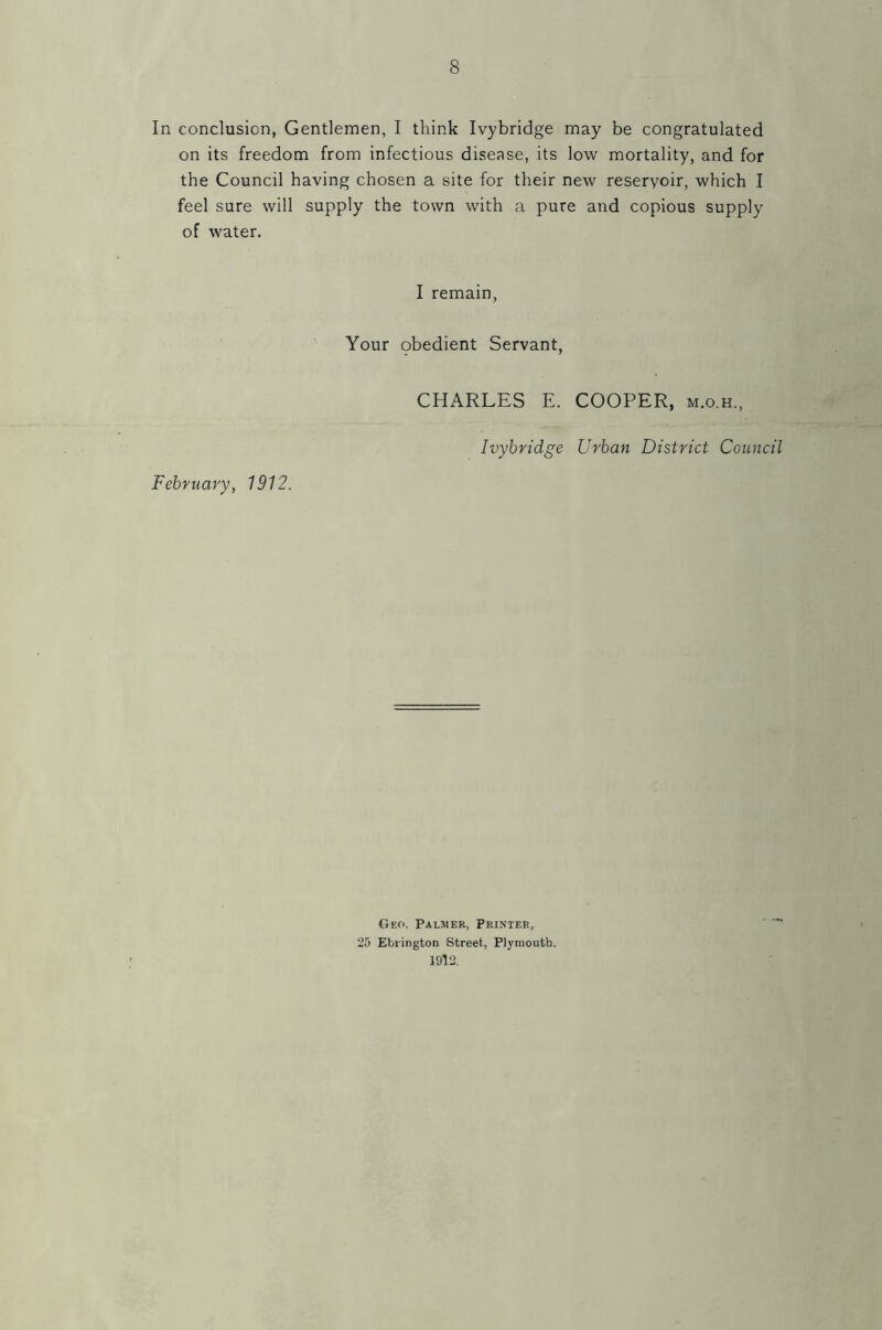 In conclusion, Gentlemen, I think Ivybridge may be congratulated on its freedom from infectious disease, its low mortality, and for the Council having chosen a site for their new reservoir, which I feel sure will supply the town with a pure and copious supply of water. I remain, Your obedient Servant, CHARLES E. COOPER, m.o.h., Ivybridge Urban District Council February, 1912. Geo. Palmer, Printer, 25 Ebrington Street, Plymouth. 1912.