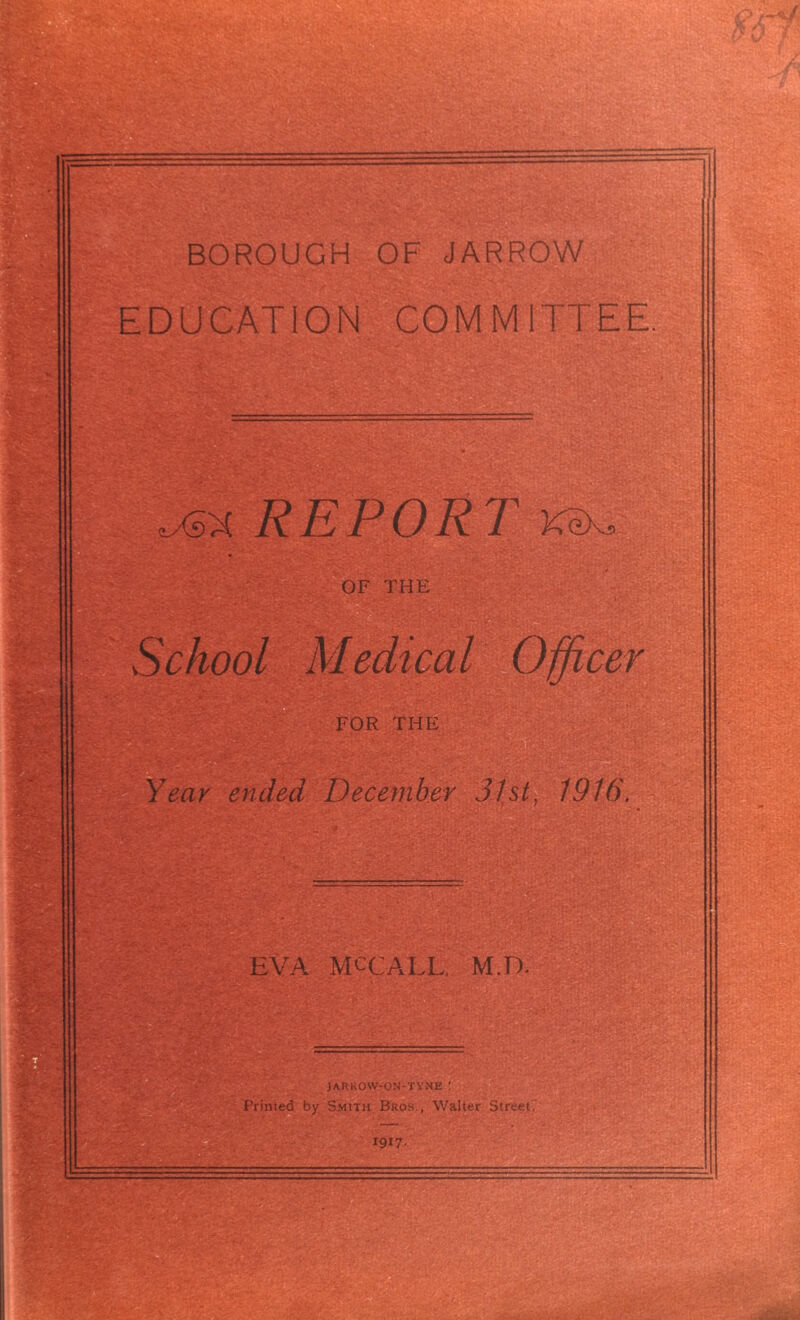 BOROUGH OF JARROW EDUCATION COMMITTEE 1M REPORT ksk. OF THE School Medical Officer FOR THE Year ended December 31st, 1916. EVA MCCALL, M.D. jarrow-on-tyne : Printed by Smith Bros., Walter Street,