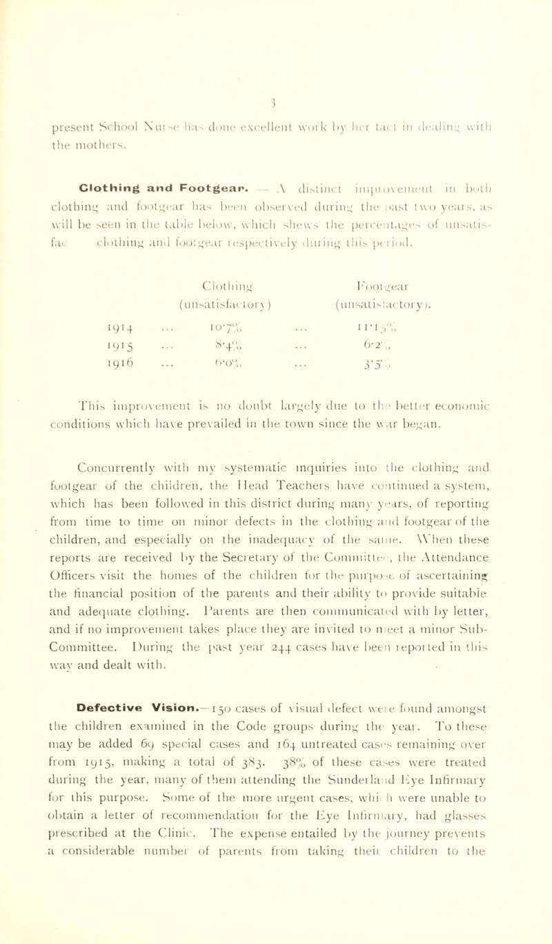 present School Nurse has done excellent work by hei tact in dealing with the mothers. Clothing and Footgear. A distinct impiovement in both clothing and footgear has been observed during the past two years, as will be seen in the table below, which shews the percentages of unsatis- fac clothing and footgear respectively during this period. Clothing Eoolge (unsatisfactory) (unsatisfat 1914 107% 11 • 13% 1915 8-4'!0 6-2„ 1916 (>•0% 3'5‘ This improvement is no donbt largely due to tlv better economic conditions which have prevailed in the town since the war began. Concurrently with my systematic inquiries into the clothing and footgear of the children, the Head Teachers have continued a system, which has been followed in this district during man}' years, of reporting from time to time on minor defects in the clothing and footgear of the children, and especially on the inadequacy of the same. When these reports are received by the Secretary of the Committee, the Attendance Officers visit the homes of the children for the purpose of ascertaining the financial position of the parents and their ability to provide suitable and adequate clothing. Parents are then communicated with by letter, and if no improvement takes place they are invited to meet a minor Sub- Committee. During the past year 244 cases have been reported in this wav and dealt with. Defective Vision.—150 cases of visual defect were found amongst the children examined in the Code groups during the year. To these may be added 69 special cases and 164 untreated cases remaining over from 1915, making a total of 383. 38% of these cases were treated during the year, many of them attending the Sunderland Eye Infirmary for this purpose. Some of the more urgent cases, whi It were unable to obtain a letter of recommendation for the Eye Infirmary, had glasses prescribed at the Clinic. The expense entailed by the journey prevents a considerable number of parents from taking theii children to the