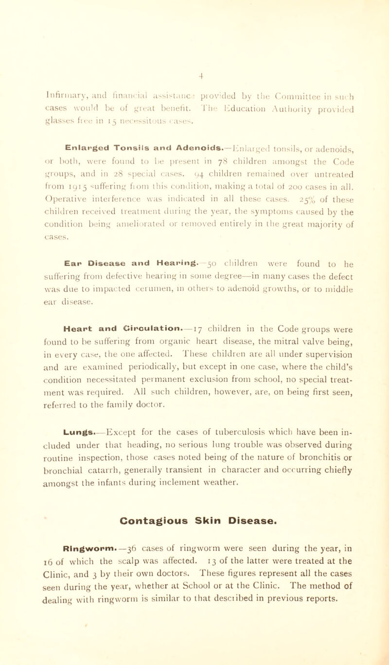 Infirmary, and financial assistance provided by the Committee in such cases would be of great benefit. The Education Authority provided glasses lice in 15 necessitous rases. Enlarged Tonsils and Adenoids.—Enlarged tonsils, or adenoids, or both, were found to be present in 78 children amongst the Code groups, and in 28 special cases. 94 children remained over untreated from 1915 suffering fiom this condition, making a total of 200 cases in all. Operative interference was indicated in all these cases. 25% of these children received treatment during the year, the symptoms caused by the condition being ameliorated or removed entirely in the great majority of cases. Ear Disease and Hearing. — 50 children were found to he suffering from defective hearing in some degree—in many cases the defect was due to impacted cerumen, in others to adenoid growths, or to middle ear disease. Heart and Circulation. —17 children in the Code groups were found to be suffering from organic heart disease, the mitral valve being, in every case, the one affected. These children are all under supervision and are examined periodically, but except in one case, where the child’s condition necessitated permanent exclusion from school, no special treat- ment was required. All such children, however, are, on being first seen, referred to the family doctor. Lungs.—Except for the cases of tuberculosis which have been in- cluded under that heading, no serious lung trouble was observed during routine inspection, those cases noted being of the nature of bronchitis or bronchial catarrh, generally transient in character and occurring chiefly amongst the infants during inclement weather. Contagious Skin Disease. Ringworm.—36 cases of ringworm were seen during the year, in 16 of which the scalp was affected. 13 of the latter were treated at the Clinic, and 3 by their own doctors. These figures represent all the cases seen during the year, whether at School or at the Clinic. The method of dealing with ringworm is similar to that desciibed in previous reports.
