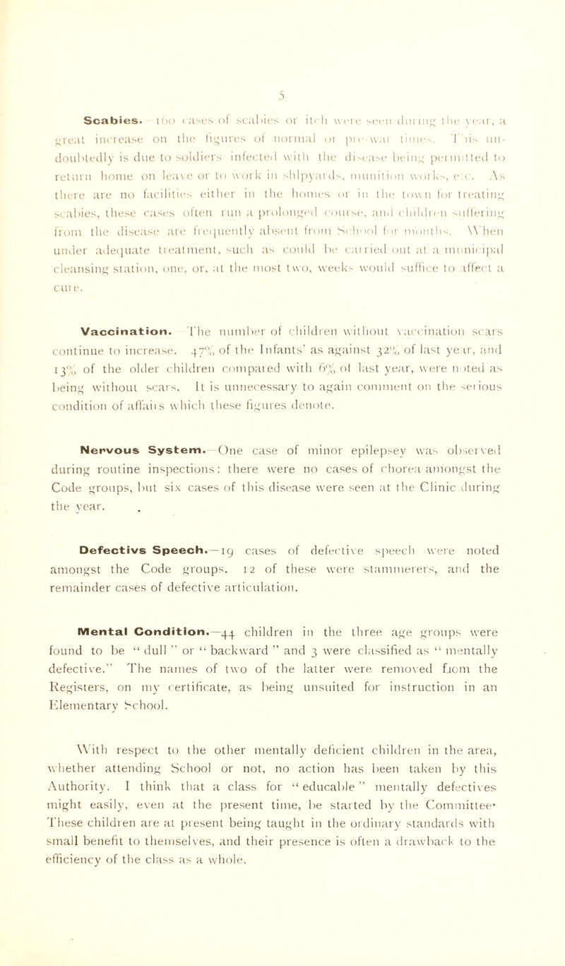 Scabies, ioo cases of scabies or itch were seen during the year, a great increase on the figures of normal or prcavai times. This un- doubtedly is due to soldiers infected with the disease being permitted to return home on leave or to work in shipyards, munition works, etc. As there are no facilities either in the homes or in the town for treating scabies, these cases often run a prolonged course, ami children suffering from the disease are frequently absent from School for months. When under adequate treatment, such as could be carried out at a municipal cleansing station, one, or, at the most two, weeks would suffice to affect a cui e. Vaccination. The number of children without vaccination scars continue to increase. 47'V, of the Infants’ as against 32% of last year, and 13% of the older children compared with 6% of last year, were noted as being without scars. It is unnecessary to again comment on the seiious condition of aflfaiis which these figures denote. Nervous System.—One case of minor epilepsey was observed during routine inspections: there were no cases of chorea amongst the Code groups, but six cases of this disease were seen at the Clinic during the year. Defectivs Speech.—19 cases of defective speech were noted amongst the Code groups. 12 of these were stammerers, and the remainder cases of defective articulation. Mental Condition.—44 children in the three age groups were found to be “ dull ” or “ backward ” and 3 were classified as “ mentally defective.” The names of two of the latter were removed f.iotn the Registers, on my certificate, as being unsuited for instruction in an Elementary School. With respect to the other mentally deficient children in the area, whether attending School or not, no action has been taken by this Authority. I think that a class for “ educable ” mentally defectives might easily, even at the present time, be started by the Committee* These children are at present being taught in the ordinary standards with small benefit to themselves, and their presence is often a drawback to the efficiency of the class as a whole.