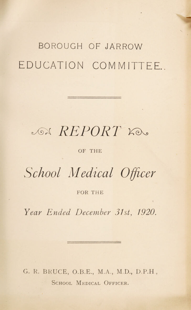 BOROUGH OF JARROW EDUCATION COM MITTEE.. <lXs A REPORT KeXj. OF THE School Medical Officer FOR THE Year Ended December 31st, 1920. G. R. BRUCE, O.B.E., M.A., M.D., D.P.H , School Medical Officer.