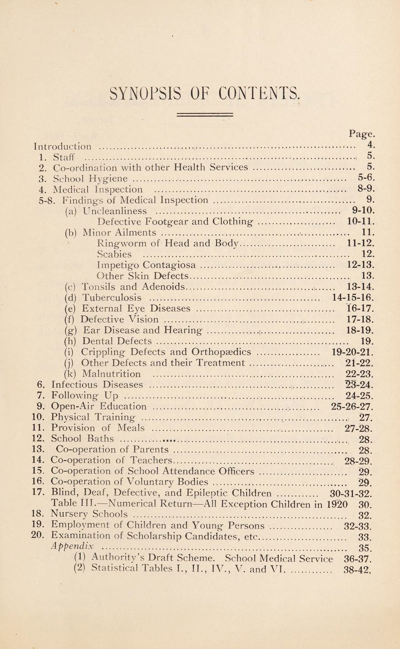 SYNOPSIS OF CONTENTS. 6. 7. 9. 10. 11. 12. 13. 14. 15. 16. 17. 18. 19. 20. (a) (b) (c) (d) (e) (f) Page. Introduction ..•••• 4. 1. Staff . 5. 2. Co-ordination with other Health Services . 5. 3. School Hygiene . 5-6. 4. Medical Inspection . 8-9. 5-8. Findings of Medical Inspection . 9. Uncleanliness . 9-10. Defective Footgear and Clothing . 10-11. Minor Ailments .. 11. Ringworm of Head and Body. 11-12. Scabies . 12. Impetigo Contagiosa . 12-13. Other Skin Defects. 13. Tonsils and Adenoids.,. 13-14. Tuberculosis . 14-15-16. External Eye Diseases . 16-17. Defective Vision .i. 17-18. (g) Ear Disease and Hearing .i. 18-19. (h) Dental Defects . 19. (i) Crippling Defects and Orthopaedics . 19-20-21. (j) Other Defects and their Treatment . 21-22. (k) Malnutrition . 22-23. Infectious Diseases ... 23-24. Following Up .. 24-25. Open-Air Education .;. 25-26-27. Physical Training ......, 27. Provision of Meals . 27-28. School Baths .,.. 28. Co-operation of Parents . 28. Co-operation of Teachers... 28-29. Co-operation of School Attendance Officers . 29. Co-operation of Voluntary Bodies . 29. Blind, Deaf, Defective, and Epileptic Children . 30-31-32. Table III.—Numerical Return—All Exception Children in 1920 30. Nursery Schools . 32. Employment of Children and Young Persons . 32-33. Examination of Scholarship Candidates, etc. 33. Appendix . 35 (1) Authority’s Draft Scheme. School Medical Service 36-37. (2) Statistical Tables I., II., IV., V. and VI. 38-42.