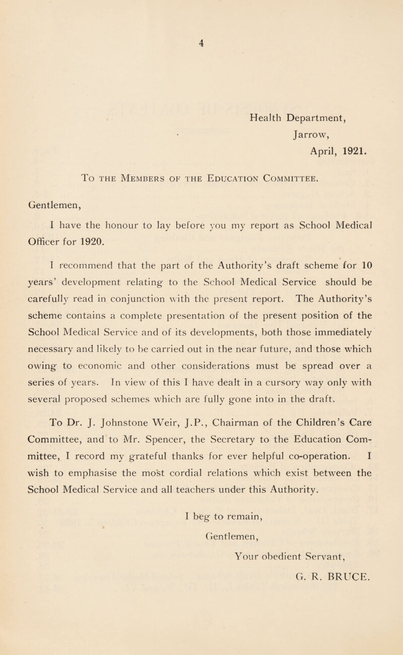 Health Department, Jarrow, April, 192L To the Members of the Education Committee. Gentlemen, I have the honour to lay before you my report as School Medical Officer for 1920. t I recommend that the part of the Authority’s draft scheme for 10 years’ development relating* to the School Medical Service should be carefully read in conjunction with the present report. The Authority’s scheme contains a complete presentation of the present position of the School Medical Service and of its developments, both those immediately necessary and likely to be carried out in the near future, and those which owing* to economic and other considerations must be spread over a series of years. In view of this I have dealt in a cursory way only with several proposed schemes which are fully g*one into in the draft. To Dr. J. Johnstone Weir, J.P., Chairman of the Children’s Care Committee, and to Mr. Spencer, the Secretary to the Education Com¬ mittee, I record my grateful thanks for ever helpful co-operation. I wish to emphasise the most cordial relations which exist between the School Medical Service and all teachers under this Authority. I beg to remain, Gentlemen, Your obedient Servant, G, R. BRUCE.