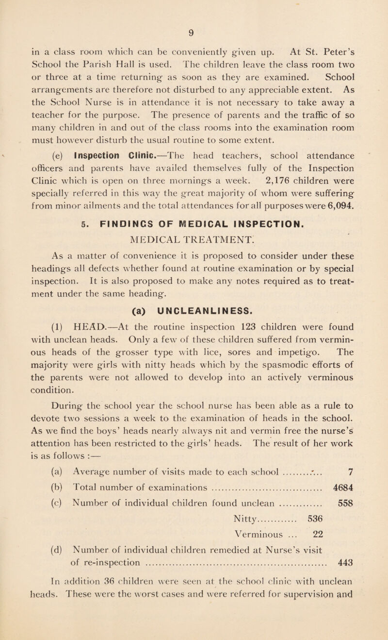 in a class room which can be conveniently given up. At St. Peter’s School the Parish Hall is used. The children leave the class room two or three at a time returning as soon as they are examined. School arrangements are therefore not disturbed to any appreciable extent. As the School Nurse is in attendance it is not necessary to take away a teacher for the purpose. The presence of parents and the traffic of so many children in and out of the class rooms into the examination room must however disturb the usual routine to some extent. (e) inspection Clinic.—The head teachers, school attendance officers and parents have availed themselves fully of the Inspection Clinic which is open on three mornings a week. 2,176 children were specially referred in this way the great majority of whom were suffering from minor ailments and the total attendances for all purposes were 6,094. 5. FINDINGS OF MEDICAL INSPECTION. MEDICAL TREATMENT. As a matter of convenience it is proposed to consider under these headings all defects whether found at routine examination or by special inspection. It is also proposed to make any notes required as to treat¬ ment under the same heading. (a) UNCLEANLINESS. (1) HEAD.—At the routine inspection 123 children were found with unclean heads. Only a few of these children suffered from vermin¬ ous heads of the grosser type with lice, sores and impetigo. The majority were girls with nitty heads which by the spasmodic efforts of the parents were not allowed to develop into an actively verminous condition. During the school year the school nurse has been able as a rule to devote two sessions a week to the examination of heads in the school. As we find the boys’ heads nearly always nit and vermin free the nurse’s attention has been restricted to the girls’ heads. The result of her work is as follows :— (a) Average number of visits made to each school .'... 7 (b) Total number of examinations . 4684 (c) Number of individual children found unclean . 558 Nitty. 536 Verminous ... 22 (d) Number of individual children remedied at Nurse's visit of re-inspection . 443 In addition 36 children were seen at the school clinic with unclean heads. These were the worst cases and were referred for supervision and