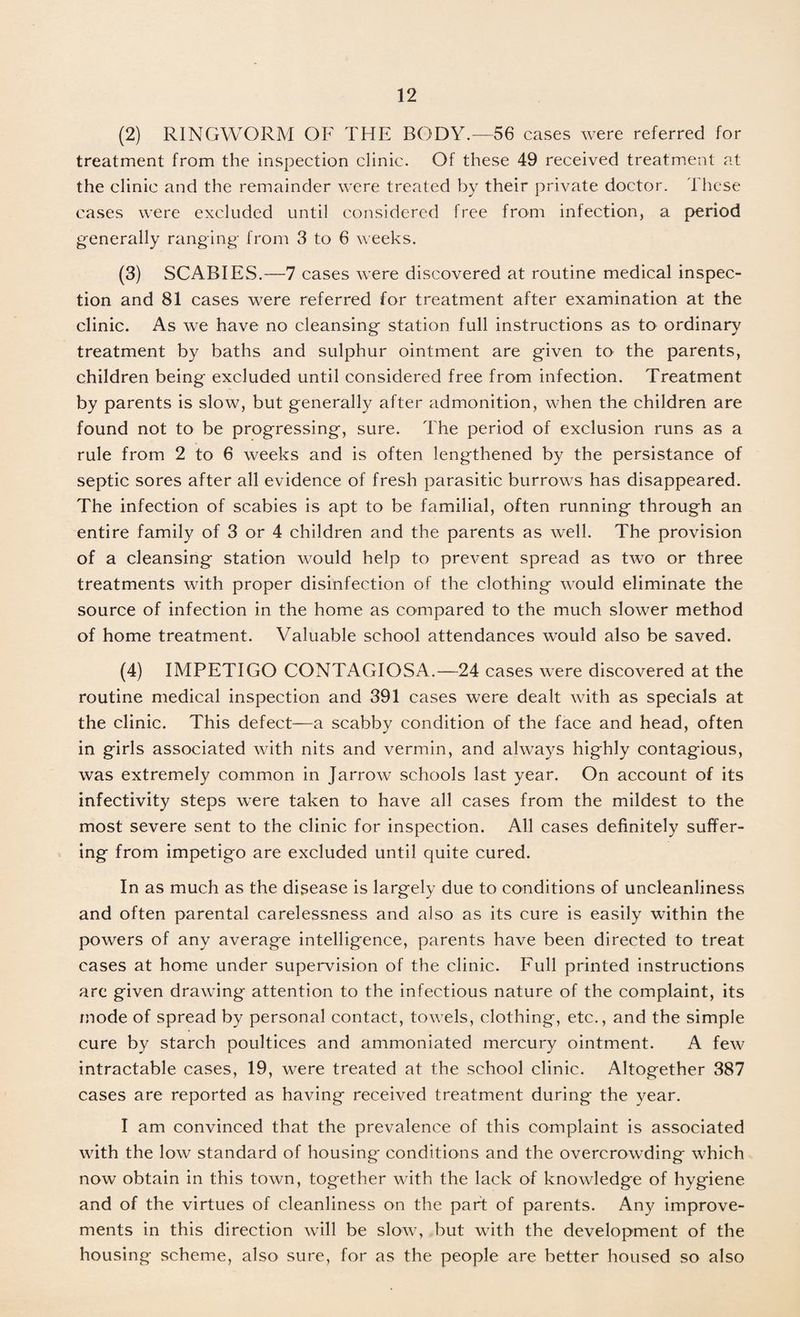 (2) RINGWORM OF THE BODY.—56 cases were referred for treatment from the inspection clinic. Of these 49 received treatment at the clinic and the remainder were treated by their private doctor. These cases were excluded until considered free from infection, a period generally ranging' from 3 to 6 weeks. (3) SCABIES.—7 cases were discovered at routine medical inspec¬ tion and 81 cases were referred for treatment after examination at the clinic. As we have no cleansing station full instructions as to ordinary treatment by baths and sulphur ointment are given to the parents, children being excluded until considered free from infection. Treatment by parents is slow, but generally after admonition, when the children are found not to be progressing, sure. The period of exclusion runs as a rule from 2 to 6 weeks and is often lengthened by the persistance of septic sores after all evidence of fresh parasitic burrows has disappeared. The infection of scabies is apt to be familial, often running through an entire family of 3 or 4 children and the parents as well. The provision of a cleansing station would help to prevent spread as two or three treatments with proper disinfection of the clothing would eliminate the source of infection in the home as compared to the much slower method of home treatment. Valuable school attendances would also be saved. (4) IMPETIGO CONTAGIOSA.—24 cases were discovered at the routine medical inspection and 391 cases were dealt with as specials at the clinic. This defect—a scabby condition of the face and head, often in girls associated with nits and vermin, and always highly contagious, was extremely common in Jarrow schools last year. On account of its infectivity steps were taken to have all cases from the mildest to the most severe sent to the clinic for inspection. All cases definitely suffer¬ ing from impetigo are excluded until quite cured. In as much as the disease is largely due to conditions of uncleanliness and often parental carelessness and also as its cure is easily within the powers of any average intelligence, parents have been directed to treat cases at home under supervision of the clinic. Full printed instructions arc given drawing attention to the infectious nature of the complaint, its mode of spread by personal contact, towels, clothing, etc., and the simple cure by starch poultices and ammoniated mercury ointment. A few intractable cases, 19, were treated at the school clinic. Altogether 387 cases are reported as having received treatment during the year. I am convinced that the prevalence of this complaint is associated with the low standard of housing conditions and the overcrowding which now obtain in this town, together with the lack of knowledge of hygiene and of the virtues of cleanliness on the part of parents. Any improve¬ ments in this direction will be slow, but with the development of the housing scheme, also' sure, for as the people are better housed so also