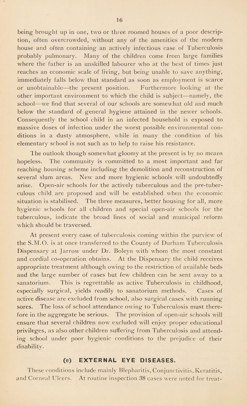 being brought up in one, two or three roomed houses of a poor descrip¬ tion, often overcrowded, without any of the amenities of the modern house and often containing an actively infectious case of Tuberculosis probably pulmonary. Many of the children come from large families where the father is an unskilled labourer who at the best of times just reaches an economic scale of living, but being unable to save anything, immediately falls below that standard as soon as employment is scarce or unobtainable—the present position. Furthermore looking at the other important environment to which the child is subject—namely, the school—we find that several of our schools are somewhat old and much below the standard of general hygiene attained in the newer schools. Consequently the school child in an infected household is exposed to massive doses of infection under the worst possible environmental con¬ ditions in a dusty atmosphere, while in many the condition of his elementary school is not such as to help to raise his resistance. The outlook though somewhat gloomy at the present is by no means hopeless. The community is committed to a most important and far reaching housing scheme including the demolition and reconstruction of several slum areas. New and more hygienic schools will undoubtedly arise. Open-air schools for the actively tuberculous and the pre-tuber- culous child are proposed and will be established when the economic situation is stabilised. The three measures, better housing for all, more hygienic schools for all children and special open-air schools for the tuberculous, indicate the broad lines of social and municipal reform which should be traversed. At present every case of tuberculosis coming within the purview of the S.M.O. is at once transferred to the County of Durham Tuberculosis Dispensary at Jarrow under Dr. Boleyn with whom the most constant and cordial co-operation obtains. At the Dispensary the child receives appropriate treatment although owing to the restriction of available beds and the large number of cases but few children can be sent away to a sanatorium. This is regrettable as active Tuberculosis in childhood, especially surgical, yields readily to sanatorium methods. Cases of active disease are excluded from school, also surgical cases with running- sores. The loss of school attendance owing to Tuberculosis must there¬ fore in the aggregate be serious. The provision of open-air schools will ensure that several children now excluded will enjoy proper educational privileges, as also other children suffering from Tuberculosis and attend¬ ing school under poor hygienic conditions to the prejudice of their disability. (e) EXTERNAL EYE DISEASES. These conditions include mainly Blepharitis, Conjunctivitis, Keratitis, and Corneal Ulcers. At routine inspection 38 cases were noted for treat-