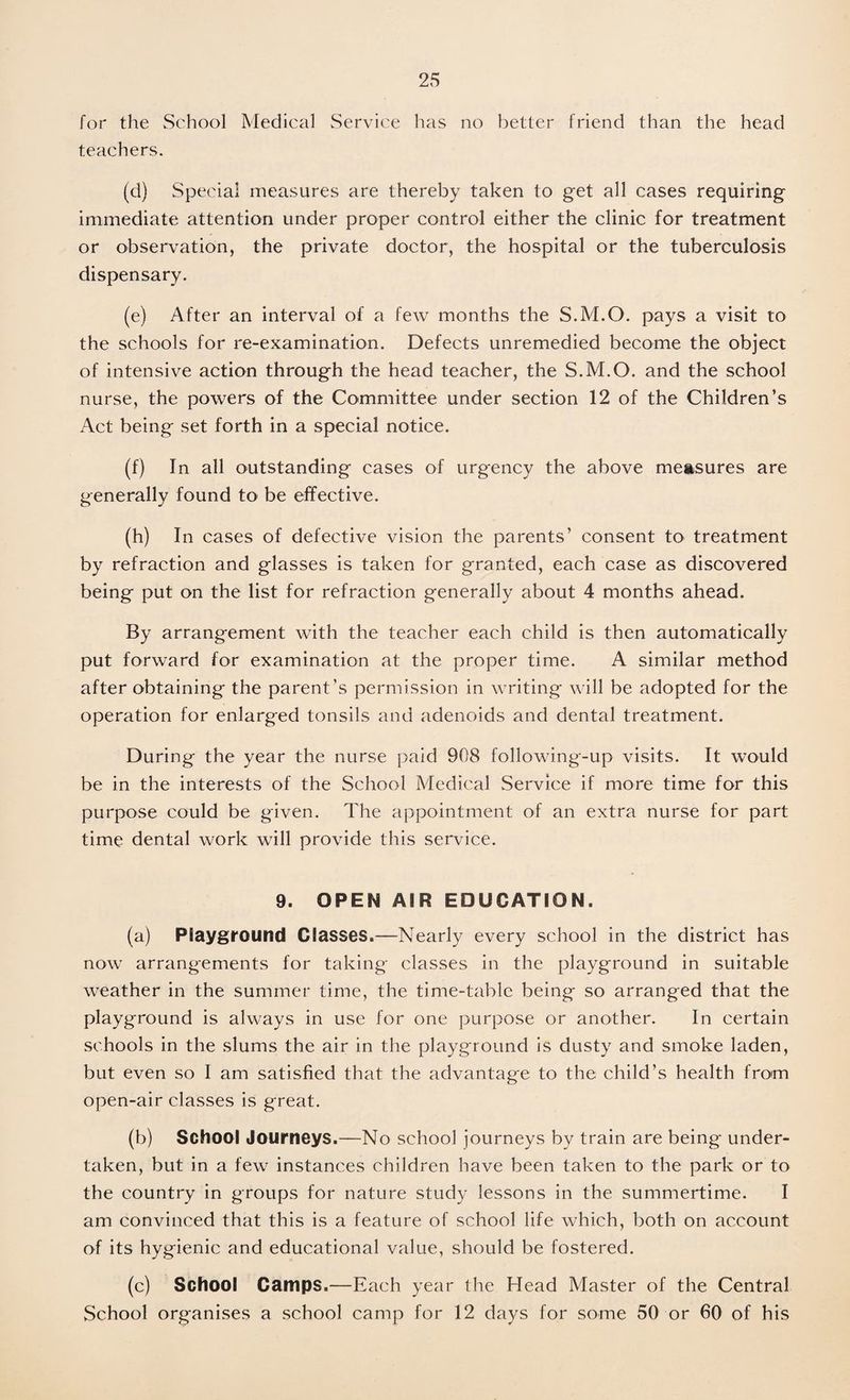 for the School Medical Service has no better friend than the head teachers. (d) Special measures are thereby taken to get all cases requiring immediate attention under proper control either the clinic for treatment or observation, the private doctor, the hospital or the tuberculosis dispensary. (e) After an interval of a few months the S.M.O. pays a visit to the schools for re-examination. Defects unremedied become the object of intensive action through the head teacher, the S.M.O. and the school nurse, the powers of the Committee under section 12 of the Children’s Act being set forth in a special notice. (f) In all outstanding cases of urgency the above measures are generally found to be effective. (h) In cases of defective vision the parents’ consent to treatment by refraction and glasses is taken for granted, each case as discovered being put on the list for refraction generally about 4 months ahead. By arrangement with the teacher each child is then automatically put forward for examination at the proper time. A similar method after obtaining the parent’s permission in writing will be adopted for the operation for enlarged tonsils and adenoids and dental treatment. During the year the nurse paid 908 following-up visits. It would be in the interests of the School Medical Service if more time for this purpose could be given. The appointment of an extra nurse for part time dental work will provide this service. 9. OPEN AIR EDUCATION. (a) Playground Classes.—Nearly every school in the district has now arrangements for taking classes in the playground in suitable weather in the summer time, the time-table being so arranged that the playground is always in use for one purpose or another. In certain schools in the slums the air in the playground is dusty and smoke laden, but even so I am satisfied that the advantage to the child’s health from open-air classes is great. (b) School Journeys.—No school journeys by train are being under¬ taken, but in a few instances children have been taken to the park or to the country in groups for nature study lessons in the summertime. I am convinced that this is a feature of school life which, both on account of its hygienic and educational value, should be fostered. (c) School Camps.—Each year the Head Master of the Central School organises a school camp for 12 days for some 50 or 60 of his