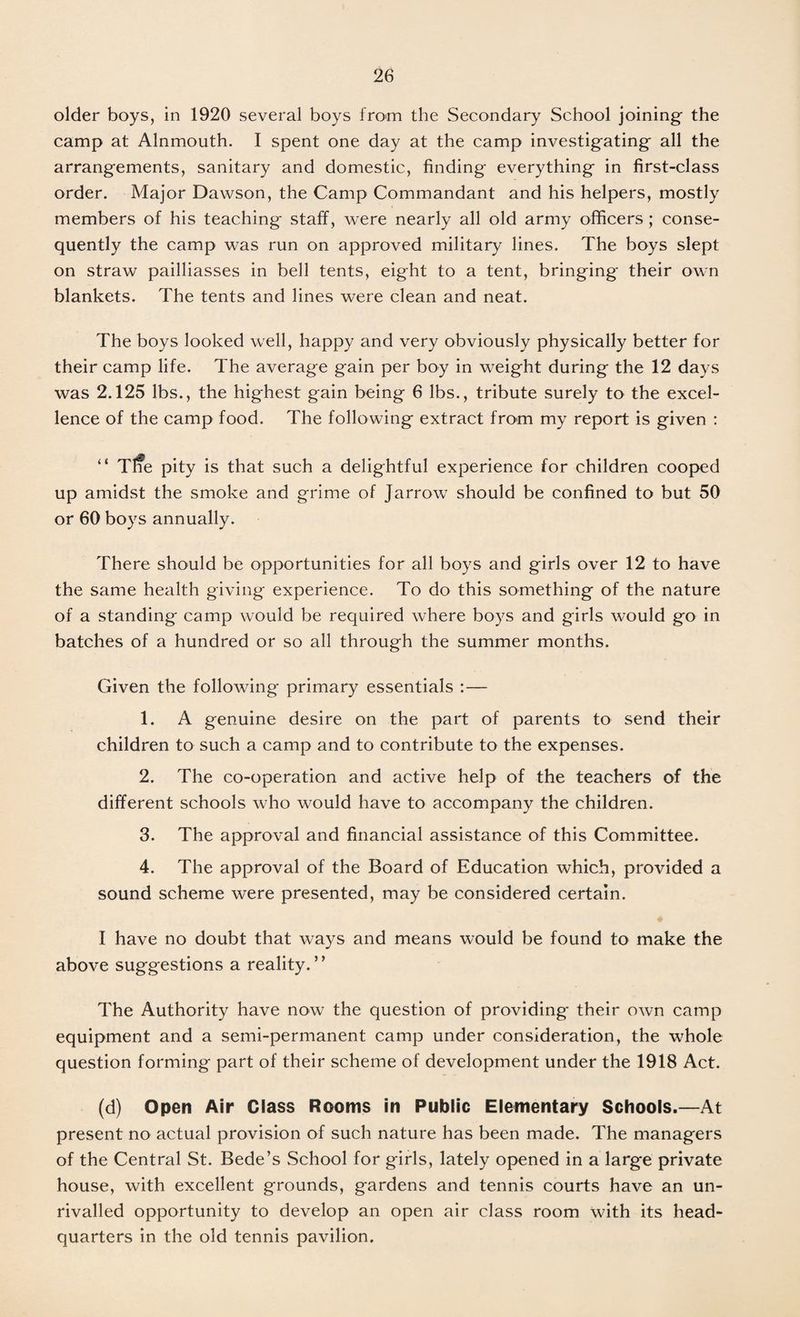 older boys, in 1920 several boys from the Secondary School joining the camp at Alnmouth. I spent one day at the camp investigating all the arrangements, sanitary and domestic, finding everything in first-class order. Major Dawson, the Camp Commandant and his helpers, mostly members of his teaching staff, were nearly all old army officers; conse¬ quently the camp was run on approved military lines. The boys slept on straw pailliasses in bell tents, eight to a tent, bringing their own blankets. The tents and lines were clean and neat. The boys looked well, happy and very obviously physically better for their camp life. The average gain per boy in weight during the 12 days was 2.125 lbs., the highest gain being 6 lbs., tribute surely to the excel¬ lence of the camp food. The following extract from my report is given : “ Tl?e pity is that such a delightful experience for children cooped up amidst the smoke and grime of Jarrow should be confined to but 50 or 60 boys annually. There should be opportunities for all boys and girls over 12 to have the same health giving experience. To do this something of the nature of a standing camp would be required where boys and girls would go in batches of a hundred or so all through the summer months. Given the following primary essentials :— 1. A genuine desire on the part of parents to send their children to such a camp and to contribute to the expenses. 2. The co-operation and active help of the teachers of the different schools who would have to accompany the children. 3. The approval and financial assistance of this Committee. 4. The approval of the Board of Education which, provided a sound scheme were presented, may be considered certain. I have no doubt that ways and means would be found to make the above suggestions a reality.” The Authority have now the question of providing their own camp equipment and a semi-permanent camp under consideration, the whole question forming part of their scheme of development under the 1918 Act. (d) Open Air Class Rooms in Public Elementary Schools.—At present no actual provision of such nature has been made. The managers of the Central St. Bede’s School for girls, lately opened in a large private house, with excellent grounds, gardens and tennis courts have an un¬ rivalled opportunity to develop an open air class room with its head¬ quarters in the old tennis pavilion.