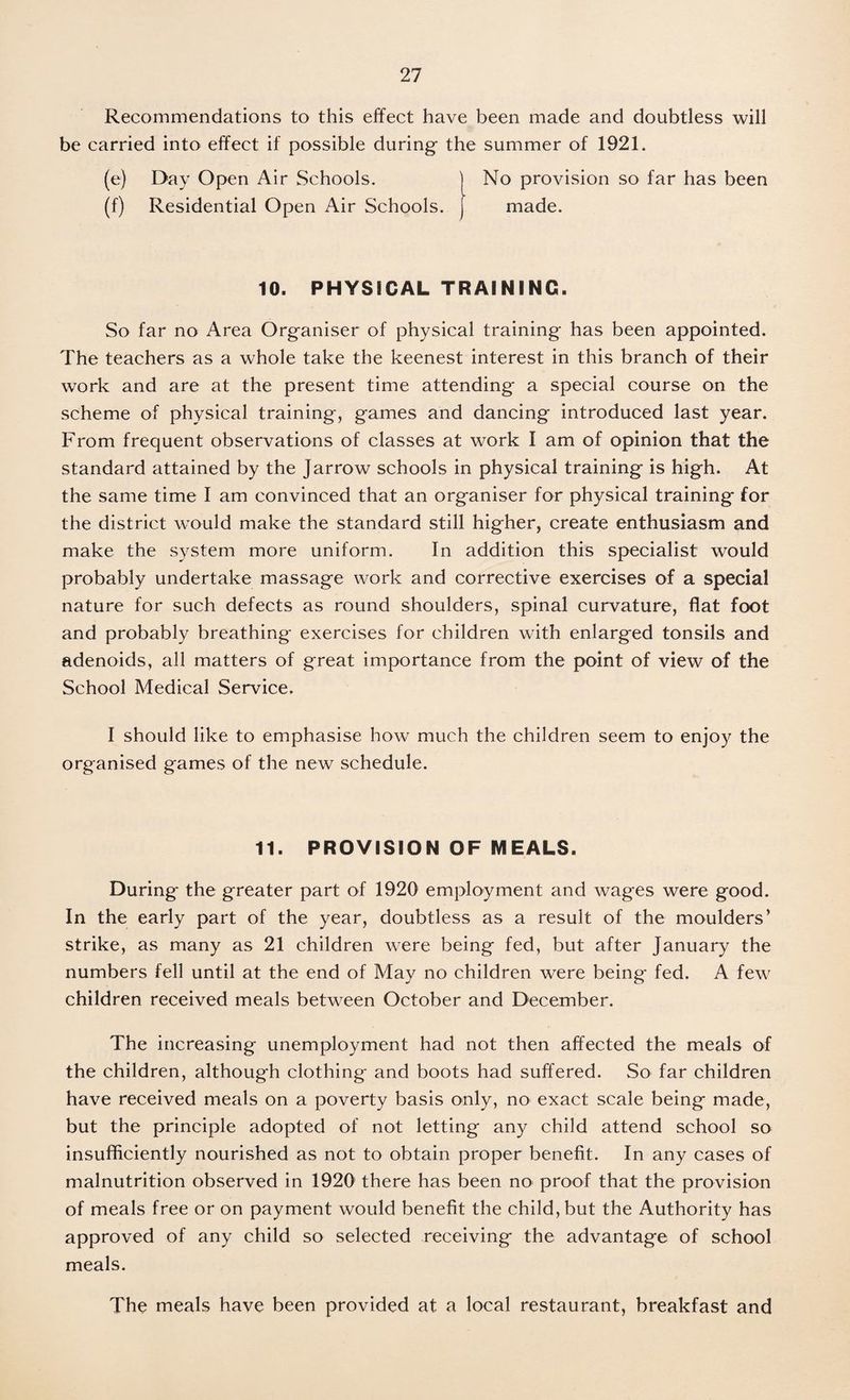 Recommendations to this effect have been made and doubtless will be carried into effect if possible during the summer of 1921. (e) Day Open Air Schools. j No provision so far has been (f) Residential Open Air Schools, j made. 10. PHYSICAL TRAINING. So far no Area Organiser of physical training has been appointed. The teachers as a whole take the keenest interest in this branch of their work and are at the present time attending a special course on the scheme of physical training, games and dancing introduced last year. From frequent observations of classes at work I am of opinion that the standard attained by the Jarrow schools in physical training is high. At the same time I am convinced that an organiser for physical training for the district would make the standard still higher, create enthusiasm and make the system more uniform. In addition this specialist would probably undertake massage work and corrective exercises of a special nature for such defects as round shoulders, spinal curvature, flat foot and probably breathing exercises for children with enlarged tonsils and adenoids, all matters of great importance from the point of view of the School Medical Service. I should like to emphasise how much the children seem to enjoy the organised games of the new schedule. 11. PROVISION OF MEALS. During the greater part of 1920 employment and wages were good. In the early part of the year, doubtless as a result of the moulders’ strike, as many as 21 children were being fed, but after January the numbers fell until at the end of May no children were being fed. A few children received meals between October and December. The increasing unemployment had not then affected the meals of the children, although clothing and boots had suffered. So far children have received meals on a poverty basis only, no exact scale being made, but the principle adopted of not letting any child attend school so insufficiently nourished as not to obtain proper benefit. In any cases of malnutrition observed in 1920 there has been no proof that the provision of meals free or on payment would benefit the child, but the Authority has approved of any child so selected receiving the advantage of school meals. The meals have been provided at a local restaurant, breakfast and